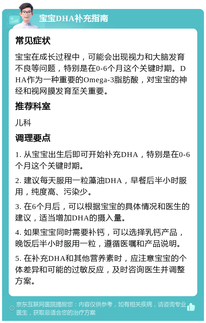 宝宝DHA补充指南 常见症状 宝宝在成长过程中，可能会出现视力和大脑发育不良等问题，特别是在0-6个月这个关键时期。DHA作为一种重要的Omega-3脂肪酸，对宝宝的神经和视网膜发育至关重要。 推荐科室 儿科 调理要点 1. 从宝宝出生后即可开始补充DHA，特别是在0-6个月这个关键时期。 2. 建议每天服用一粒藻油DHA，早餐后半小时服用，纯度高、污染少。 3. 在6个月后，可以根据宝宝的具体情况和医生的建议，适当增加DHA的摄入量。 4. 如果宝宝同时需要补钙，可以选择乳钙产品，晚饭后半小时服用一粒，遵循医嘱和产品说明。 5. 在补充DHA和其他营养素时，应注意宝宝的个体差异和可能的过敏反应，及时咨询医生并调整方案。