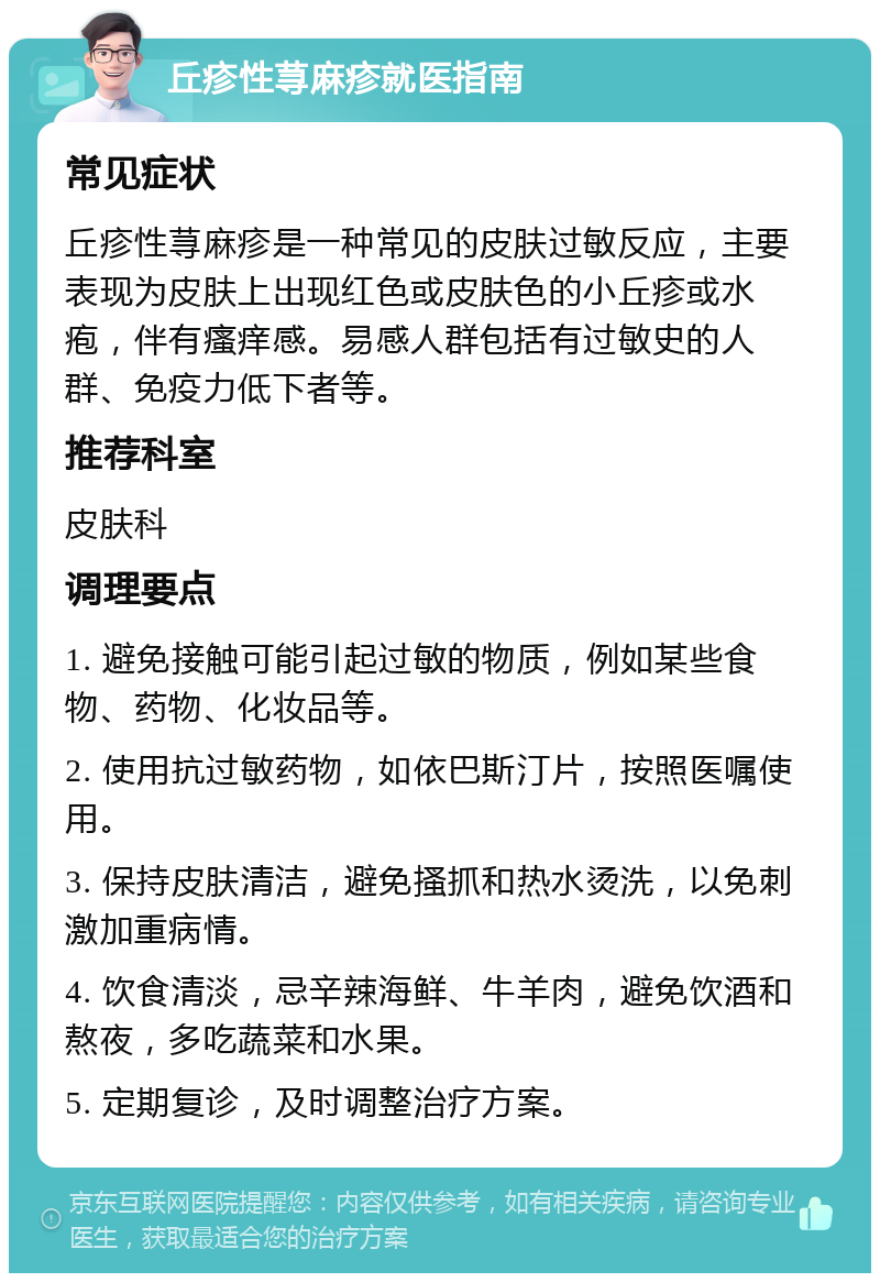 丘疹性荨麻疹就医指南 常见症状 丘疹性荨麻疹是一种常见的皮肤过敏反应，主要表现为皮肤上出现红色或皮肤色的小丘疹或水疱，伴有瘙痒感。易感人群包括有过敏史的人群、免疫力低下者等。 推荐科室 皮肤科 调理要点 1. 避免接触可能引起过敏的物质，例如某些食物、药物、化妆品等。 2. 使用抗过敏药物，如依巴斯汀片，按照医嘱使用。 3. 保持皮肤清洁，避免搔抓和热水烫洗，以免刺激加重病情。 4. 饮食清淡，忌辛辣海鲜、牛羊肉，避免饮酒和熬夜，多吃蔬菜和水果。 5. 定期复诊，及时调整治疗方案。