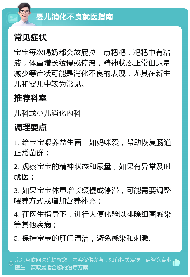 婴儿消化不良就医指南 常见症状 宝宝每次喝奶都会放屁拉一点粑粑，粑粑中有粘液，体重增长缓慢或停滞，精神状态正常但尿量减少等症状可能是消化不良的表现，尤其在新生儿和婴儿中较为常见。 推荐科室 儿科或小儿消化内科 调理要点 1. 给宝宝喂养益生菌，如妈咪爱，帮助恢复肠道正常菌群； 2. 观察宝宝的精神状态和尿量，如果有异常及时就医； 3. 如果宝宝体重增长缓慢或停滞，可能需要调整喂养方式或增加营养补充； 4. 在医生指导下，进行大便化验以排除细菌感染等其他疾病； 5. 保持宝宝的肛门清洁，避免感染和刺激。