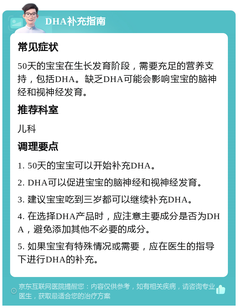 DHA补充指南 常见症状 50天的宝宝在生长发育阶段，需要充足的营养支持，包括DHA。缺乏DHA可能会影响宝宝的脑神经和视神经发育。 推荐科室 儿科 调理要点 1. 50天的宝宝可以开始补充DHA。 2. DHA可以促进宝宝的脑神经和视神经发育。 3. 建议宝宝吃到三岁都可以继续补充DHA。 4. 在选择DHA产品时，应注意主要成分是否为DHA，避免添加其他不必要的成分。 5. 如果宝宝有特殊情况或需要，应在医生的指导下进行DHA的补充。