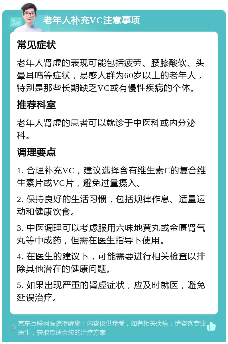 老年人补充VC注意事项 常见症状 老年人肾虚的表现可能包括疲劳、腰膝酸软、头晕耳鸣等症状，易感人群为60岁以上的老年人，特别是那些长期缺乏VC或有慢性疾病的个体。 推荐科室 老年人肾虚的患者可以就诊于中医科或内分泌科。 调理要点 1. 合理补充VC，建议选择含有维生素C的复合维生素片或VC片，避免过量摄入。 2. 保持良好的生活习惯，包括规律作息、适量运动和健康饮食。 3. 中医调理可以考虑服用六味地黄丸或金匮肾气丸等中成药，但需在医生指导下使用。 4. 在医生的建议下，可能需要进行相关检查以排除其他潜在的健康问题。 5. 如果出现严重的肾虚症状，应及时就医，避免延误治疗。