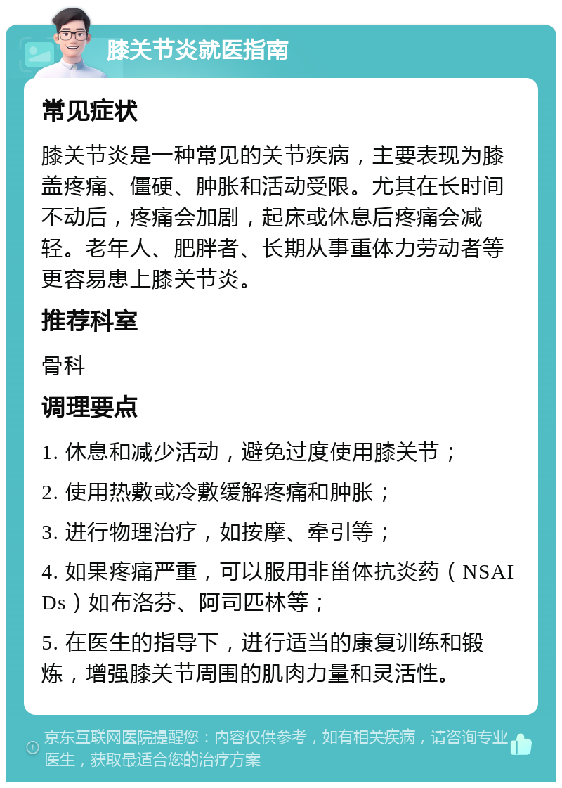 膝关节炎就医指南 常见症状 膝关节炎是一种常见的关节疾病，主要表现为膝盖疼痛、僵硬、肿胀和活动受限。尤其在长时间不动后，疼痛会加剧，起床或休息后疼痛会减轻。老年人、肥胖者、长期从事重体力劳动者等更容易患上膝关节炎。 推荐科室 骨科 调理要点 1. 休息和减少活动，避免过度使用膝关节； 2. 使用热敷或冷敷缓解疼痛和肿胀； 3. 进行物理治疗，如按摩、牵引等； 4. 如果疼痛严重，可以服用非甾体抗炎药（NSAIDs）如布洛芬、阿司匹林等； 5. 在医生的指导下，进行适当的康复训练和锻炼，增强膝关节周围的肌肉力量和灵活性。