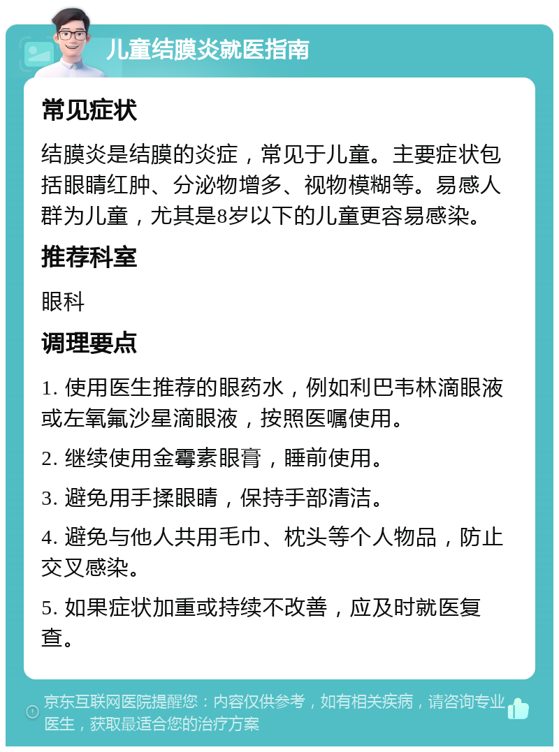 儿童结膜炎就医指南 常见症状 结膜炎是结膜的炎症，常见于儿童。主要症状包括眼睛红肿、分泌物增多、视物模糊等。易感人群为儿童，尤其是8岁以下的儿童更容易感染。 推荐科室 眼科 调理要点 1. 使用医生推荐的眼药水，例如利巴韦林滴眼液或左氧氟沙星滴眼液，按照医嘱使用。 2. 继续使用金霉素眼膏，睡前使用。 3. 避免用手揉眼睛，保持手部清洁。 4. 避免与他人共用毛巾、枕头等个人物品，防止交叉感染。 5. 如果症状加重或持续不改善，应及时就医复查。