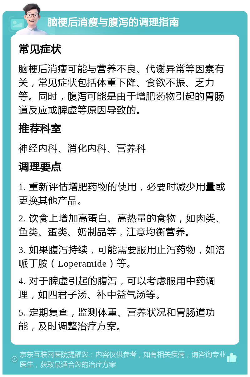 脑梗后消瘦与腹泻的调理指南 常见症状 脑梗后消瘦可能与营养不良、代谢异常等因素有关，常见症状包括体重下降、食欲不振、乏力等。同时，腹泻可能是由于增肥药物引起的胃肠道反应或脾虚等原因导致的。 推荐科室 神经内科、消化内科、营养科 调理要点 1. 重新评估增肥药物的使用，必要时减少用量或更换其他产品。 2. 饮食上增加高蛋白、高热量的食物，如肉类、鱼类、蛋类、奶制品等，注意均衡营养。 3. 如果腹泻持续，可能需要服用止泻药物，如洛哌丁胺（Loperamide）等。 4. 对于脾虚引起的腹泻，可以考虑服用中药调理，如四君子汤、补中益气汤等。 5. 定期复查，监测体重、营养状况和胃肠道功能，及时调整治疗方案。