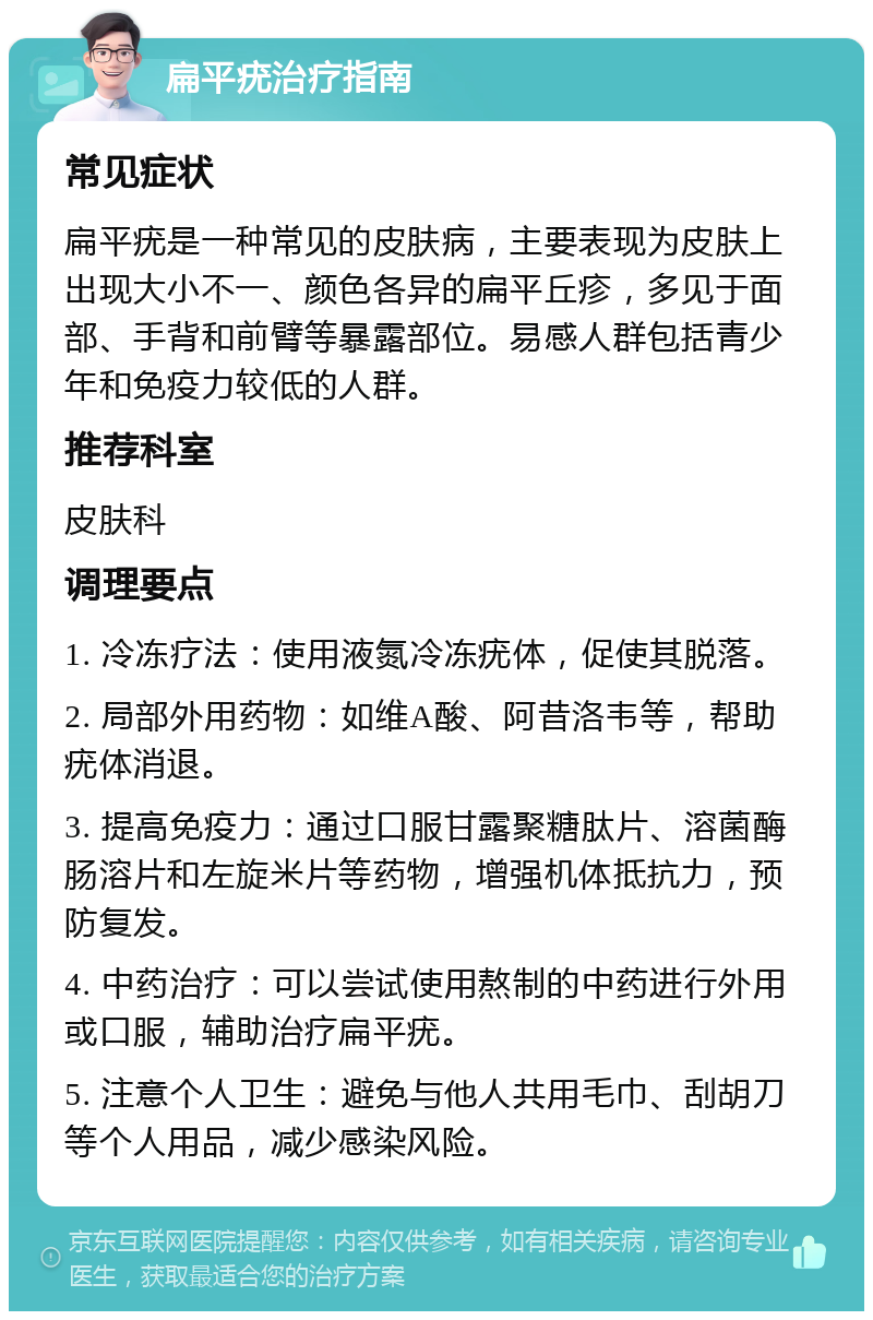 扁平疣治疗指南 常见症状 扁平疣是一种常见的皮肤病，主要表现为皮肤上出现大小不一、颜色各异的扁平丘疹，多见于面部、手背和前臂等暴露部位。易感人群包括青少年和免疫力较低的人群。 推荐科室 皮肤科 调理要点 1. 冷冻疗法：使用液氮冷冻疣体，促使其脱落。 2. 局部外用药物：如维A酸、阿昔洛韦等，帮助疣体消退。 3. 提高免疫力：通过口服甘露聚糖肽片、溶菌酶肠溶片和左旋米片等药物，增强机体抵抗力，预防复发。 4. 中药治疗：可以尝试使用熬制的中药进行外用或口服，辅助治疗扁平疣。 5. 注意个人卫生：避免与他人共用毛巾、刮胡刀等个人用品，减少感染风险。