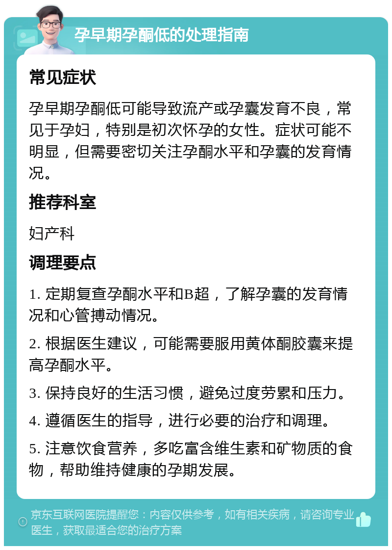 孕早期孕酮低的处理指南 常见症状 孕早期孕酮低可能导致流产或孕囊发育不良，常见于孕妇，特别是初次怀孕的女性。症状可能不明显，但需要密切关注孕酮水平和孕囊的发育情况。 推荐科室 妇产科 调理要点 1. 定期复查孕酮水平和B超，了解孕囊的发育情况和心管搏动情况。 2. 根据医生建议，可能需要服用黄体酮胶囊来提高孕酮水平。 3. 保持良好的生活习惯，避免过度劳累和压力。 4. 遵循医生的指导，进行必要的治疗和调理。 5. 注意饮食营养，多吃富含维生素和矿物质的食物，帮助维持健康的孕期发展。