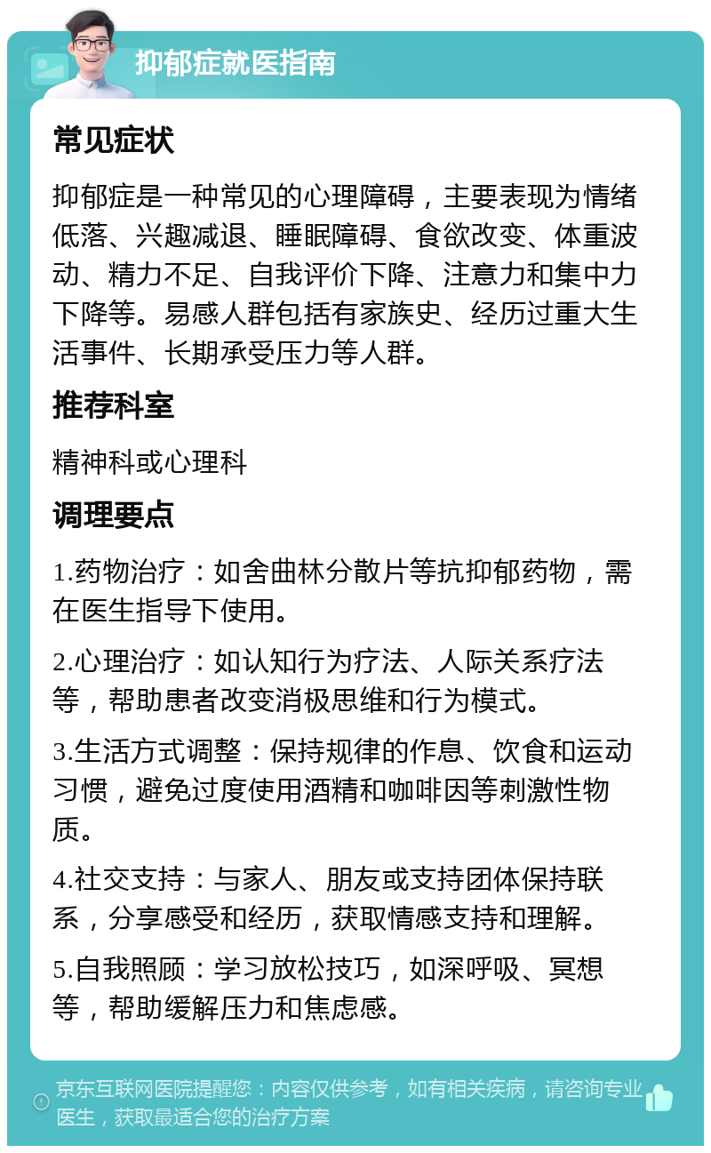 抑郁症就医指南 常见症状 抑郁症是一种常见的心理障碍，主要表现为情绪低落、兴趣减退、睡眠障碍、食欲改变、体重波动、精力不足、自我评价下降、注意力和集中力下降等。易感人群包括有家族史、经历过重大生活事件、长期承受压力等人群。 推荐科室 精神科或心理科 调理要点 1.药物治疗：如舍曲林分散片等抗抑郁药物，需在医生指导下使用。 2.心理治疗：如认知行为疗法、人际关系疗法等，帮助患者改变消极思维和行为模式。 3.生活方式调整：保持规律的作息、饮食和运动习惯，避免过度使用酒精和咖啡因等刺激性物质。 4.社交支持：与家人、朋友或支持团体保持联系，分享感受和经历，获取情感支持和理解。 5.自我照顾：学习放松技巧，如深呼吸、冥想等，帮助缓解压力和焦虑感。