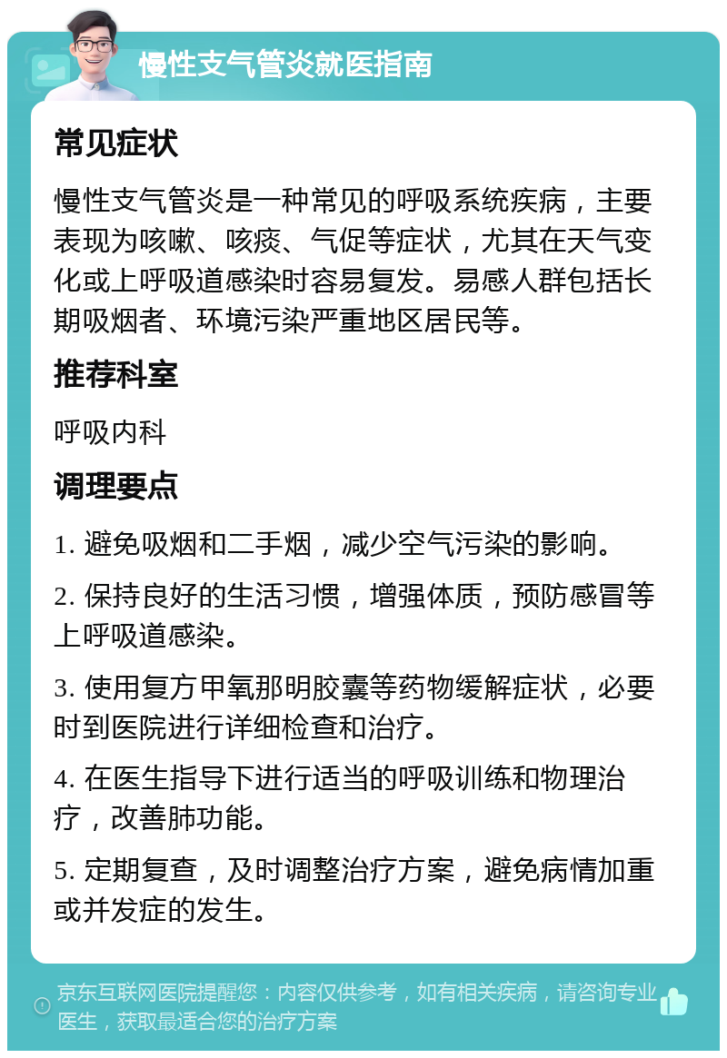 慢性支气管炎就医指南 常见症状 慢性支气管炎是一种常见的呼吸系统疾病，主要表现为咳嗽、咳痰、气促等症状，尤其在天气变化或上呼吸道感染时容易复发。易感人群包括长期吸烟者、环境污染严重地区居民等。 推荐科室 呼吸内科 调理要点 1. 避免吸烟和二手烟，减少空气污染的影响。 2. 保持良好的生活习惯，增强体质，预防感冒等上呼吸道感染。 3. 使用复方甲氧那明胶囊等药物缓解症状，必要时到医院进行详细检查和治疗。 4. 在医生指导下进行适当的呼吸训练和物理治疗，改善肺功能。 5. 定期复查，及时调整治疗方案，避免病情加重或并发症的发生。