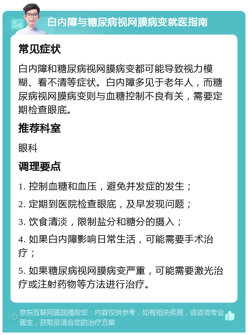 白内障与糖尿病视网膜病变就医指南 常见症状 白内障和糖尿病视网膜病变都可能导致视力模糊、看不清等症状。白内障多见于老年人，而糖尿病视网膜病变则与血糖控制不良有关，需要定期检查眼底。 推荐科室 眼科 调理要点 1. 控制血糖和血压，避免并发症的发生； 2. 定期到医院检查眼底，及早发现问题； 3. 饮食清淡，限制盐分和糖分的摄入； 4. 如果白内障影响日常生活，可能需要手术治疗； 5. 如果糖尿病视网膜病变严重，可能需要激光治疗或注射药物等方法进行治疗。