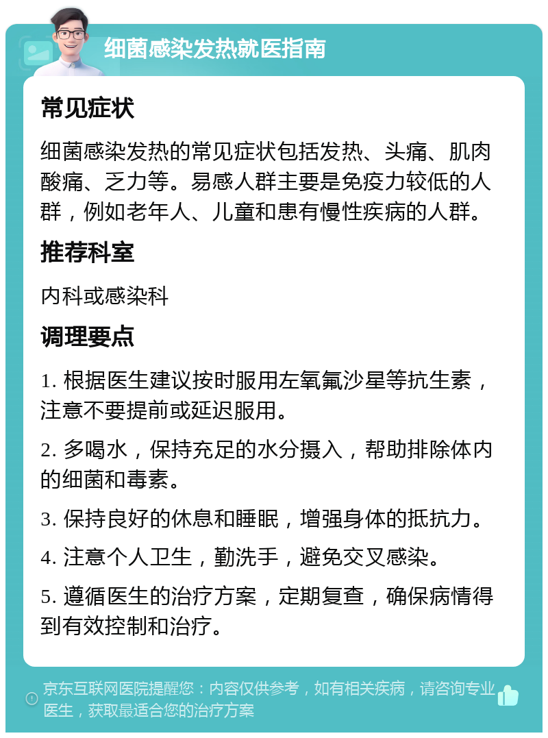 细菌感染发热就医指南 常见症状 细菌感染发热的常见症状包括发热、头痛、肌肉酸痛、乏力等。易感人群主要是免疫力较低的人群，例如老年人、儿童和患有慢性疾病的人群。 推荐科室 内科或感染科 调理要点 1. 根据医生建议按时服用左氧氟沙星等抗生素，注意不要提前或延迟服用。 2. 多喝水，保持充足的水分摄入，帮助排除体内的细菌和毒素。 3. 保持良好的休息和睡眠，增强身体的抵抗力。 4. 注意个人卫生，勤洗手，避免交叉感染。 5. 遵循医生的治疗方案，定期复查，确保病情得到有效控制和治疗。