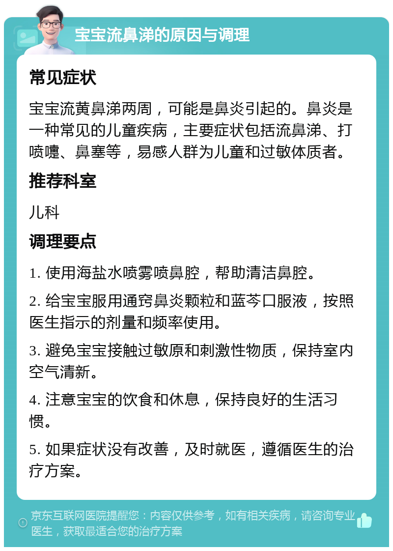 宝宝流鼻涕的原因与调理 常见症状 宝宝流黄鼻涕两周，可能是鼻炎引起的。鼻炎是一种常见的儿童疾病，主要症状包括流鼻涕、打喷嚏、鼻塞等，易感人群为儿童和过敏体质者。 推荐科室 儿科 调理要点 1. 使用海盐水喷雾喷鼻腔，帮助清洁鼻腔。 2. 给宝宝服用通窍鼻炎颗粒和蓝芩口服液，按照医生指示的剂量和频率使用。 3. 避免宝宝接触过敏原和刺激性物质，保持室内空气清新。 4. 注意宝宝的饮食和休息，保持良好的生活习惯。 5. 如果症状没有改善，及时就医，遵循医生的治疗方案。