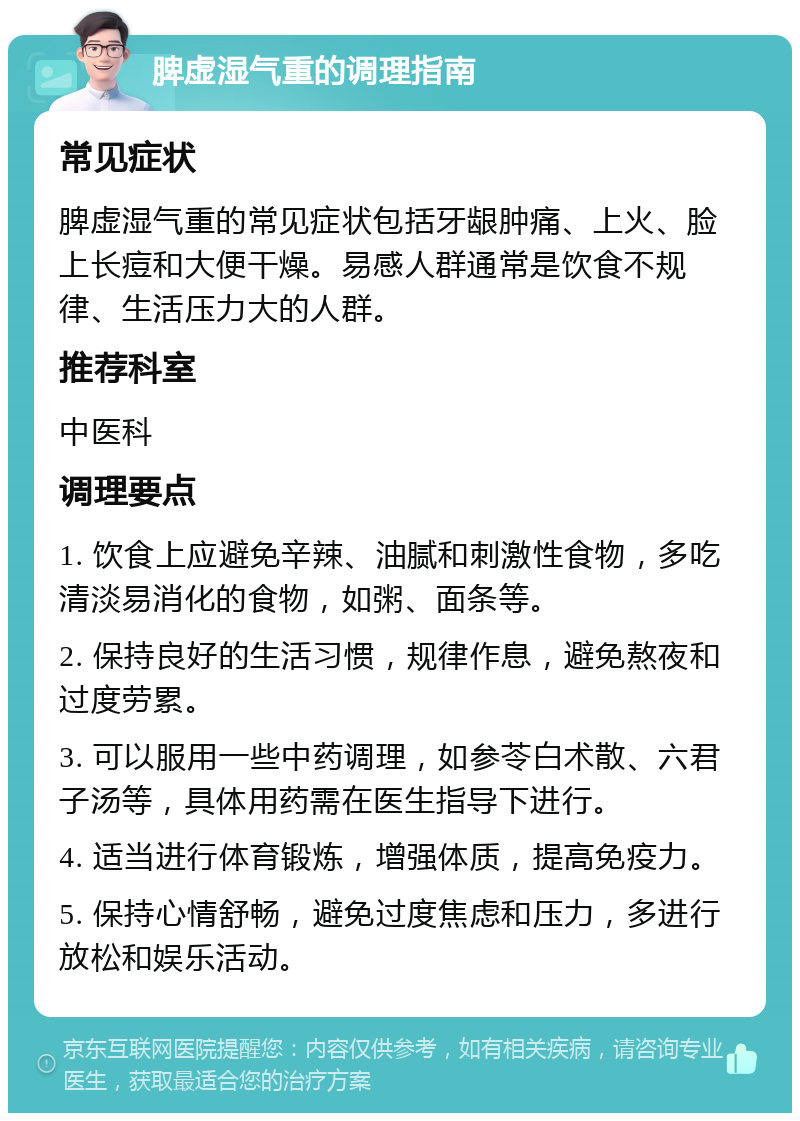 脾虚湿气重的调理指南 常见症状 脾虚湿气重的常见症状包括牙龈肿痛、上火、脸上长痘和大便干燥。易感人群通常是饮食不规律、生活压力大的人群。 推荐科室 中医科 调理要点 1. 饮食上应避免辛辣、油腻和刺激性食物，多吃清淡易消化的食物，如粥、面条等。 2. 保持良好的生活习惯，规律作息，避免熬夜和过度劳累。 3. 可以服用一些中药调理，如参苓白术散、六君子汤等，具体用药需在医生指导下进行。 4. 适当进行体育锻炼，增强体质，提高免疫力。 5. 保持心情舒畅，避免过度焦虑和压力，多进行放松和娱乐活动。