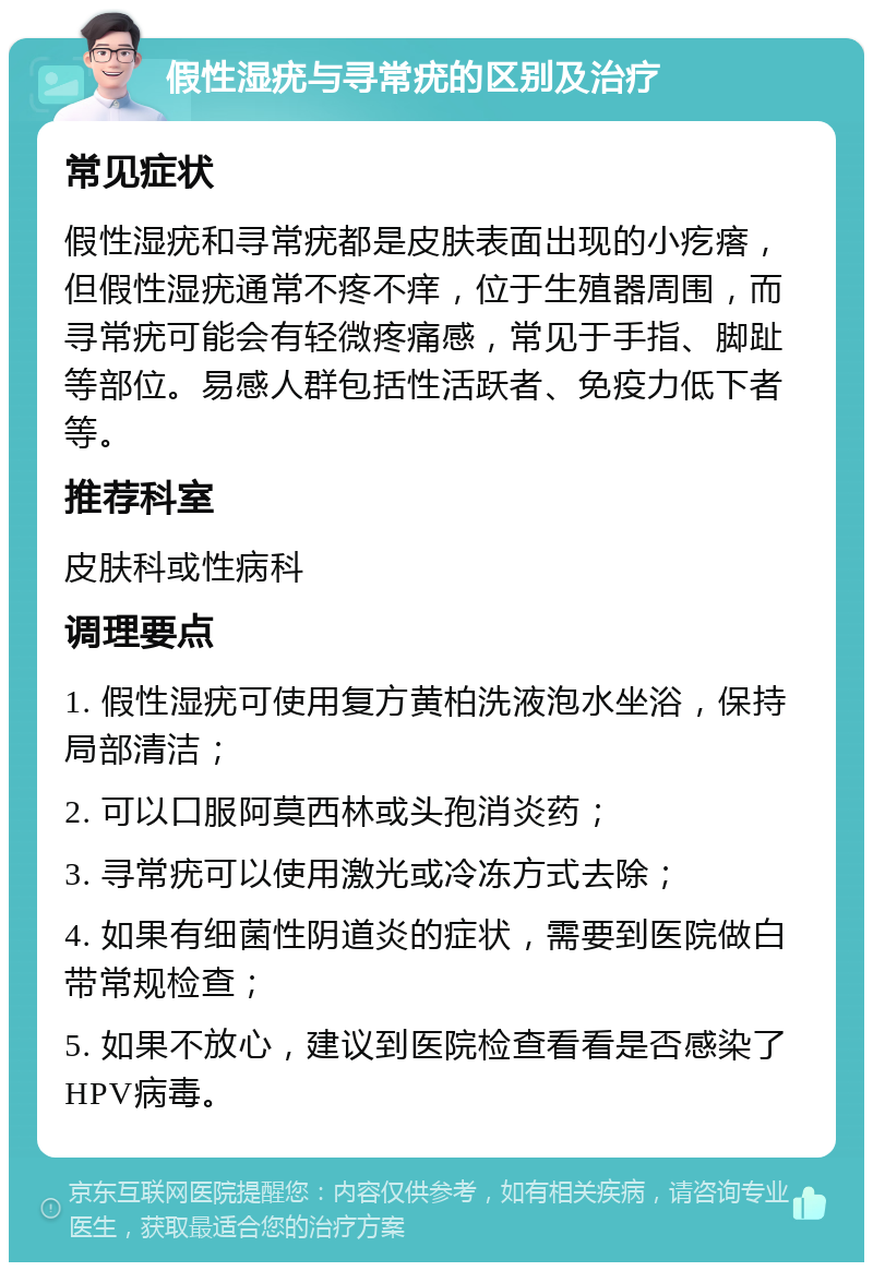 假性湿疣与寻常疣的区别及治疗 常见症状 假性湿疣和寻常疣都是皮肤表面出现的小疙瘩，但假性湿疣通常不疼不痒，位于生殖器周围，而寻常疣可能会有轻微疼痛感，常见于手指、脚趾等部位。易感人群包括性活跃者、免疫力低下者等。 推荐科室 皮肤科或性病科 调理要点 1. 假性湿疣可使用复方黄柏洗液泡水坐浴，保持局部清洁； 2. 可以口服阿莫西林或头孢消炎药； 3. 寻常疣可以使用激光或冷冻方式去除； 4. 如果有细菌性阴道炎的症状，需要到医院做白带常规检查； 5. 如果不放心，建议到医院检查看看是否感染了HPV病毒。