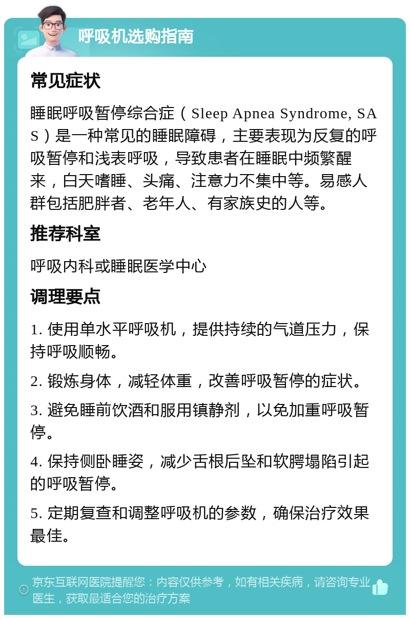 呼吸机选购指南 常见症状 睡眠呼吸暂停综合症（Sleep Apnea Syndrome, SAS）是一种常见的睡眠障碍，主要表现为反复的呼吸暂停和浅表呼吸，导致患者在睡眠中频繁醒来，白天嗜睡、头痛、注意力不集中等。易感人群包括肥胖者、老年人、有家族史的人等。 推荐科室 呼吸内科或睡眠医学中心 调理要点 1. 使用单水平呼吸机，提供持续的气道压力，保持呼吸顺畅。 2. 锻炼身体，减轻体重，改善呼吸暂停的症状。 3. 避免睡前饮酒和服用镇静剂，以免加重呼吸暂停。 4. 保持侧卧睡姿，减少舌根后坠和软腭塌陷引起的呼吸暂停。 5. 定期复查和调整呼吸机的参数，确保治疗效果最佳。