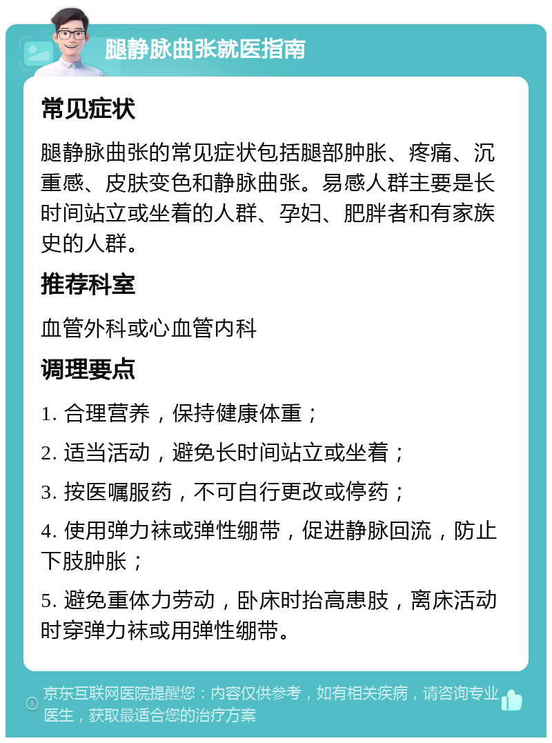 腿静脉曲张就医指南 常见症状 腿静脉曲张的常见症状包括腿部肿胀、疼痛、沉重感、皮肤变色和静脉曲张。易感人群主要是长时间站立或坐着的人群、孕妇、肥胖者和有家族史的人群。 推荐科室 血管外科或心血管内科 调理要点 1. 合理营养，保持健康体重； 2. 适当活动，避免长时间站立或坐着； 3. 按医嘱服药，不可自行更改或停药； 4. 使用弹力袜或弹性绷带，促进静脉回流，防止下肢肿胀； 5. 避免重体力劳动，卧床时抬高患肢，离床活动时穿弹力袜或用弹性绷带。