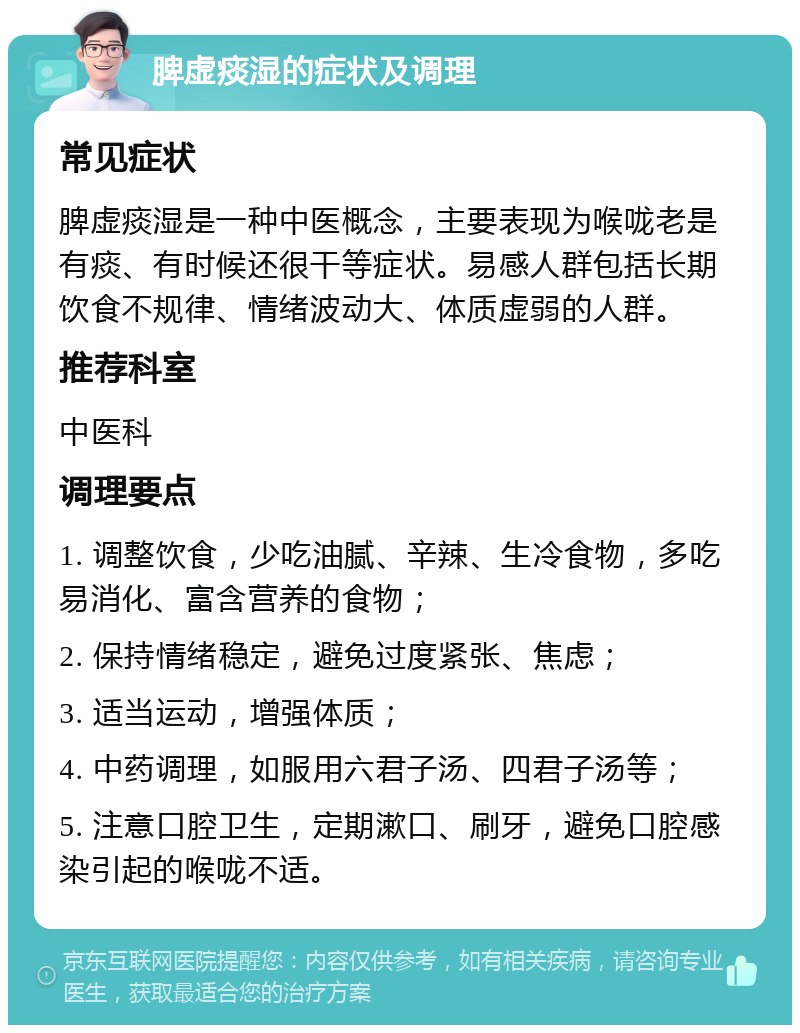 脾虚痰湿的症状及调理 常见症状 脾虚痰湿是一种中医概念，主要表现为喉咙老是有痰、有时候还很干等症状。易感人群包括长期饮食不规律、情绪波动大、体质虚弱的人群。 推荐科室 中医科 调理要点 1. 调整饮食，少吃油腻、辛辣、生冷食物，多吃易消化、富含营养的食物； 2. 保持情绪稳定，避免过度紧张、焦虑； 3. 适当运动，增强体质； 4. 中药调理，如服用六君子汤、四君子汤等； 5. 注意口腔卫生，定期漱口、刷牙，避免口腔感染引起的喉咙不适。