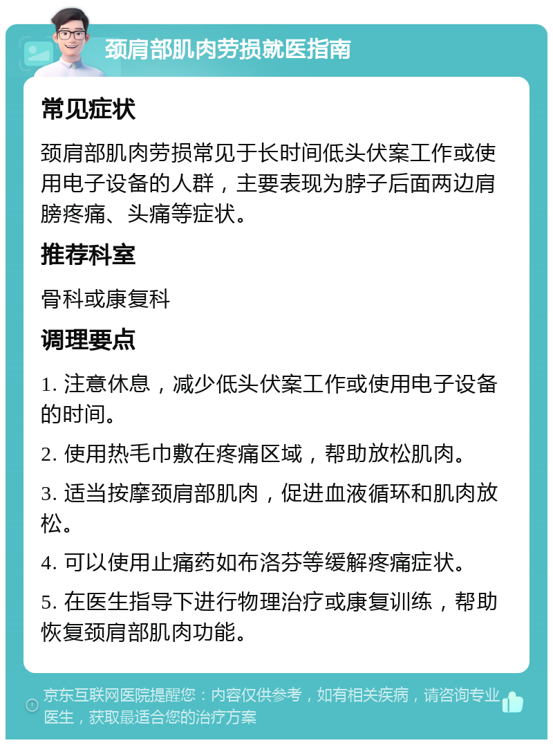 颈肩部肌肉劳损就医指南 常见症状 颈肩部肌肉劳损常见于长时间低头伏案工作或使用电子设备的人群，主要表现为脖子后面两边肩膀疼痛、头痛等症状。 推荐科室 骨科或康复科 调理要点 1. 注意休息，减少低头伏案工作或使用电子设备的时间。 2. 使用热毛巾敷在疼痛区域，帮助放松肌肉。 3. 适当按摩颈肩部肌肉，促进血液循环和肌肉放松。 4. 可以使用止痛药如布洛芬等缓解疼痛症状。 5. 在医生指导下进行物理治疗或康复训练，帮助恢复颈肩部肌肉功能。