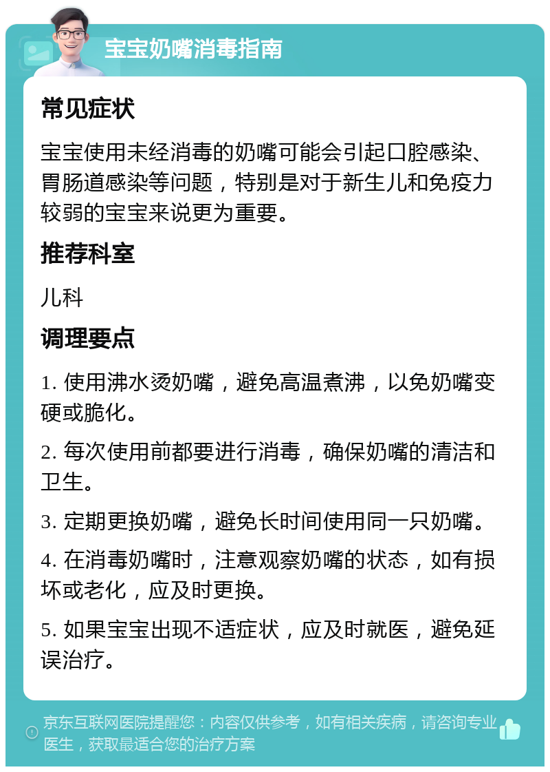 宝宝奶嘴消毒指南 常见症状 宝宝使用未经消毒的奶嘴可能会引起口腔感染、胃肠道感染等问题，特别是对于新生儿和免疫力较弱的宝宝来说更为重要。 推荐科室 儿科 调理要点 1. 使用沸水烫奶嘴，避免高温煮沸，以免奶嘴变硬或脆化。 2. 每次使用前都要进行消毒，确保奶嘴的清洁和卫生。 3. 定期更换奶嘴，避免长时间使用同一只奶嘴。 4. 在消毒奶嘴时，注意观察奶嘴的状态，如有损坏或老化，应及时更换。 5. 如果宝宝出现不适症状，应及时就医，避免延误治疗。