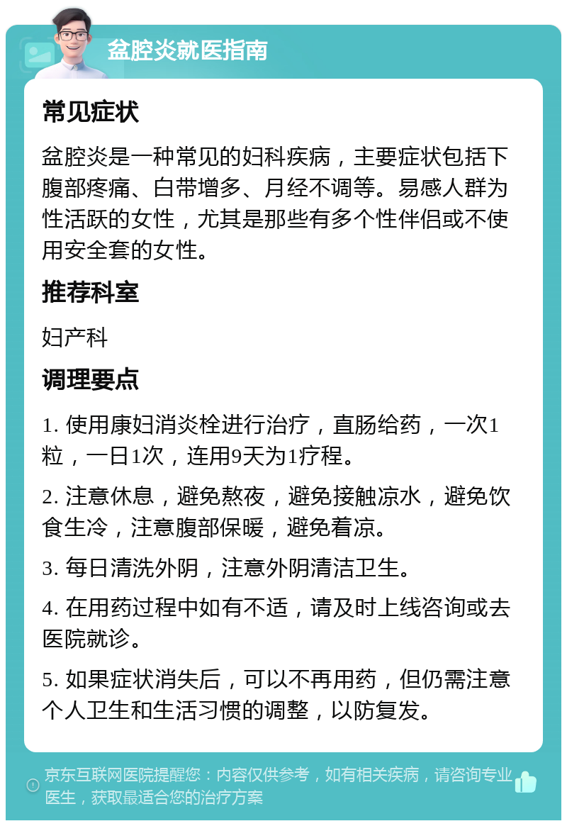 盆腔炎就医指南 常见症状 盆腔炎是一种常见的妇科疾病，主要症状包括下腹部疼痛、白带增多、月经不调等。易感人群为性活跃的女性，尤其是那些有多个性伴侣或不使用安全套的女性。 推荐科室 妇产科 调理要点 1. 使用康妇消炎栓进行治疗，直肠给药，一次1粒，一日1次，连用9天为1疗程。 2. 注意休息，避免熬夜，避免接触凉水，避免饮食生冷，注意腹部保暖，避免着凉。 3. 每日清洗外阴，注意外阴清洁卫生。 4. 在用药过程中如有不适，请及时上线咨询或去医院就诊。 5. 如果症状消失后，可以不再用药，但仍需注意个人卫生和生活习惯的调整，以防复发。