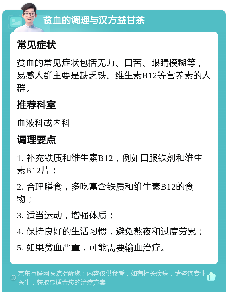 贫血的调理与汉方益甘茶 常见症状 贫血的常见症状包括无力、口苦、眼睛模糊等，易感人群主要是缺乏铁、维生素B12等营养素的人群。 推荐科室 血液科或内科 调理要点 1. 补充铁质和维生素B12，例如口服铁剂和维生素B12片； 2. 合理膳食，多吃富含铁质和维生素B12的食物； 3. 适当运动，增强体质； 4. 保持良好的生活习惯，避免熬夜和过度劳累； 5. 如果贫血严重，可能需要输血治疗。