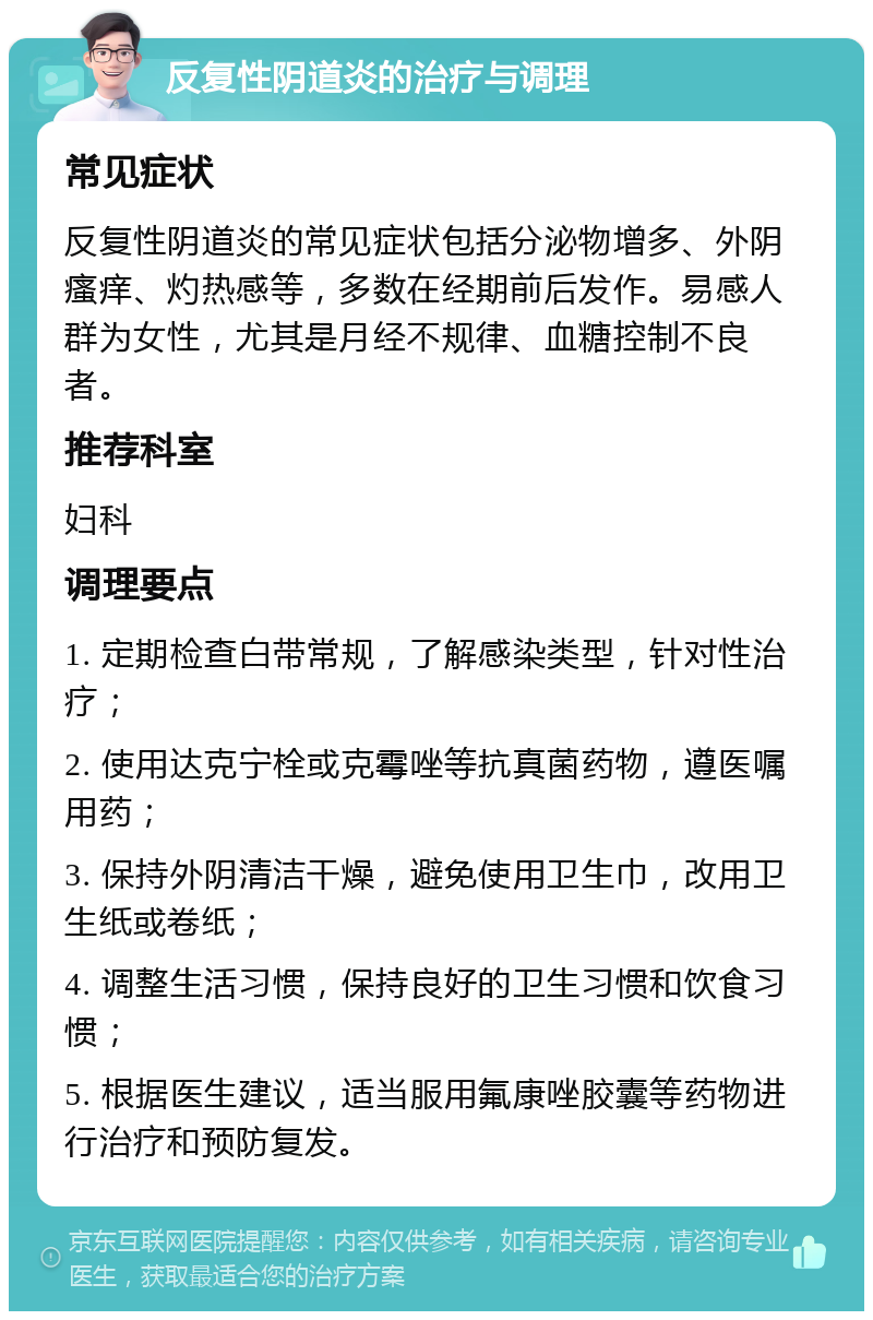 反复性阴道炎的治疗与调理 常见症状 反复性阴道炎的常见症状包括分泌物增多、外阴瘙痒、灼热感等，多数在经期前后发作。易感人群为女性，尤其是月经不规律、血糖控制不良者。 推荐科室 妇科 调理要点 1. 定期检查白带常规，了解感染类型，针对性治疗； 2. 使用达克宁栓或克霉唑等抗真菌药物，遵医嘱用药； 3. 保持外阴清洁干燥，避免使用卫生巾，改用卫生纸或卷纸； 4. 调整生活习惯，保持良好的卫生习惯和饮食习惯； 5. 根据医生建议，适当服用氟康唑胶囊等药物进行治疗和预防复发。