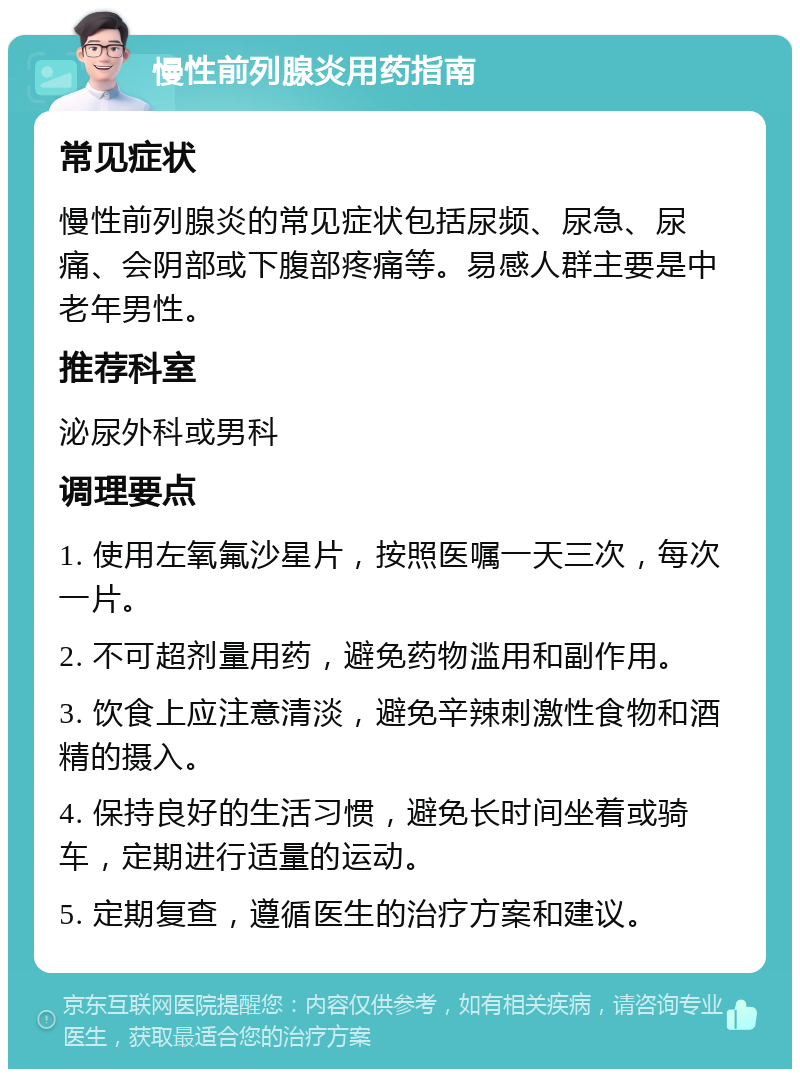 慢性前列腺炎用药指南 常见症状 慢性前列腺炎的常见症状包括尿频、尿急、尿痛、会阴部或下腹部疼痛等。易感人群主要是中老年男性。 推荐科室 泌尿外科或男科 调理要点 1. 使用左氧氟沙星片，按照医嘱一天三次，每次一片。 2. 不可超剂量用药，避免药物滥用和副作用。 3. 饮食上应注意清淡，避免辛辣刺激性食物和酒精的摄入。 4. 保持良好的生活习惯，避免长时间坐着或骑车，定期进行适量的运动。 5. 定期复查，遵循医生的治疗方案和建议。