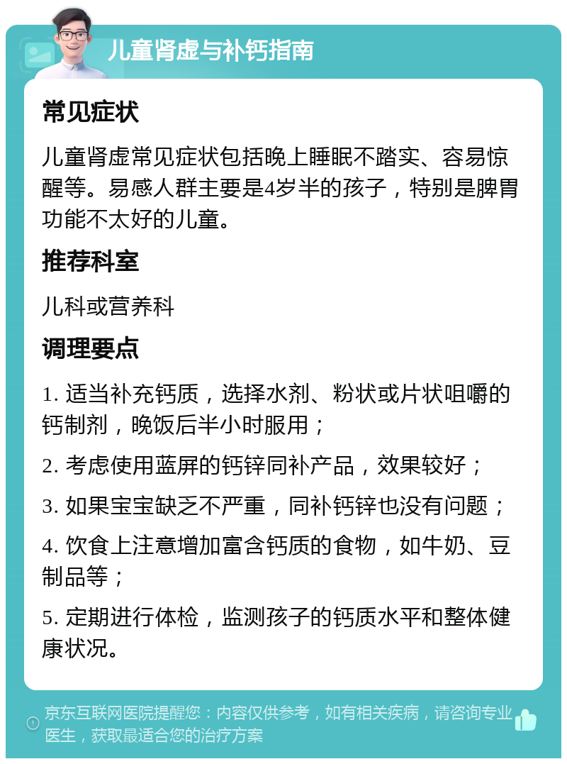 儿童肾虚与补钙指南 常见症状 儿童肾虚常见症状包括晚上睡眠不踏实、容易惊醒等。易感人群主要是4岁半的孩子，特别是脾胃功能不太好的儿童。 推荐科室 儿科或营养科 调理要点 1. 适当补充钙质，选择水剂、粉状或片状咀嚼的钙制剂，晚饭后半小时服用； 2. 考虑使用蓝屏的钙锌同补产品，效果较好； 3. 如果宝宝缺乏不严重，同补钙锌也没有问题； 4. 饮食上注意增加富含钙质的食物，如牛奶、豆制品等； 5. 定期进行体检，监测孩子的钙质水平和整体健康状况。