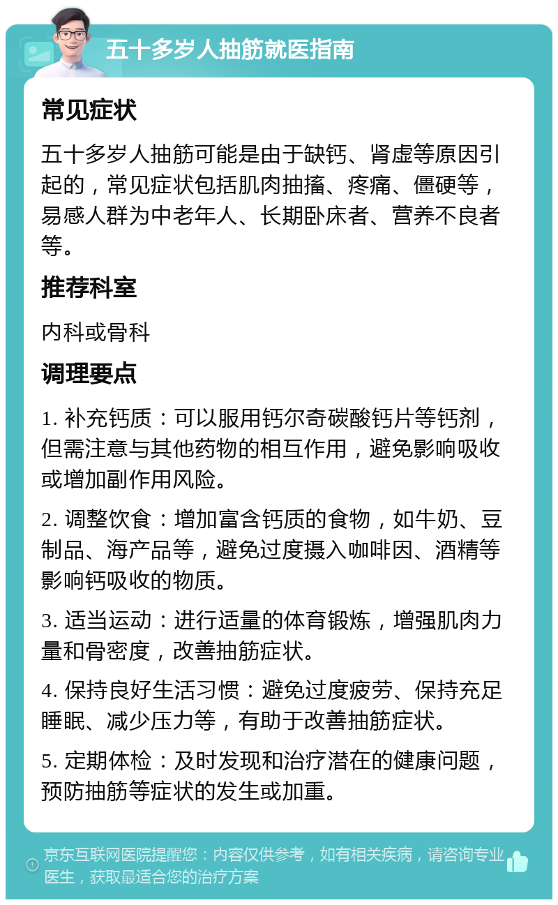 五十多岁人抽筋就医指南 常见症状 五十多岁人抽筋可能是由于缺钙、肾虚等原因引起的，常见症状包括肌肉抽搐、疼痛、僵硬等，易感人群为中老年人、长期卧床者、营养不良者等。 推荐科室 内科或骨科 调理要点 1. 补充钙质：可以服用钙尔奇碳酸钙片等钙剂，但需注意与其他药物的相互作用，避免影响吸收或增加副作用风险。 2. 调整饮食：增加富含钙质的食物，如牛奶、豆制品、海产品等，避免过度摄入咖啡因、酒精等影响钙吸收的物质。 3. 适当运动：进行适量的体育锻炼，增强肌肉力量和骨密度，改善抽筋症状。 4. 保持良好生活习惯：避免过度疲劳、保持充足睡眠、减少压力等，有助于改善抽筋症状。 5. 定期体检：及时发现和治疗潜在的健康问题，预防抽筋等症状的发生或加重。