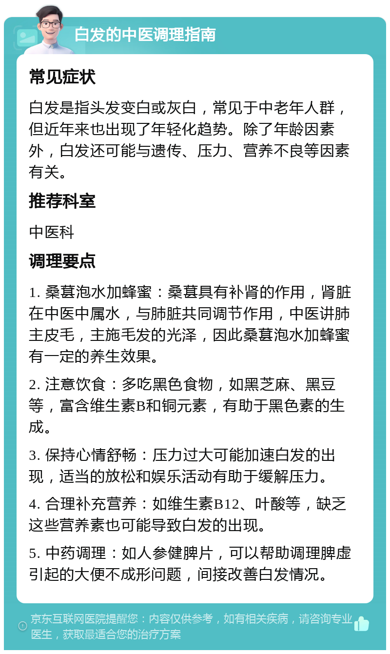 白发的中医调理指南 常见症状 白发是指头发变白或灰白，常见于中老年人群，但近年来也出现了年轻化趋势。除了年龄因素外，白发还可能与遗传、压力、营养不良等因素有关。 推荐科室 中医科 调理要点 1. 桑葚泡水加蜂蜜：桑葚具有补肾的作用，肾脏在中医中属水，与肺脏共同调节作用，中医讲肺主皮毛，主施毛发的光泽，因此桑葚泡水加蜂蜜有一定的养生效果。 2. 注意饮食：多吃黑色食物，如黑芝麻、黑豆等，富含维生素B和铜元素，有助于黑色素的生成。 3. 保持心情舒畅：压力过大可能加速白发的出现，适当的放松和娱乐活动有助于缓解压力。 4. 合理补充营养：如维生素B12、叶酸等，缺乏这些营养素也可能导致白发的出现。 5. 中药调理：如人参健脾片，可以帮助调理脾虚引起的大便不成形问题，间接改善白发情况。