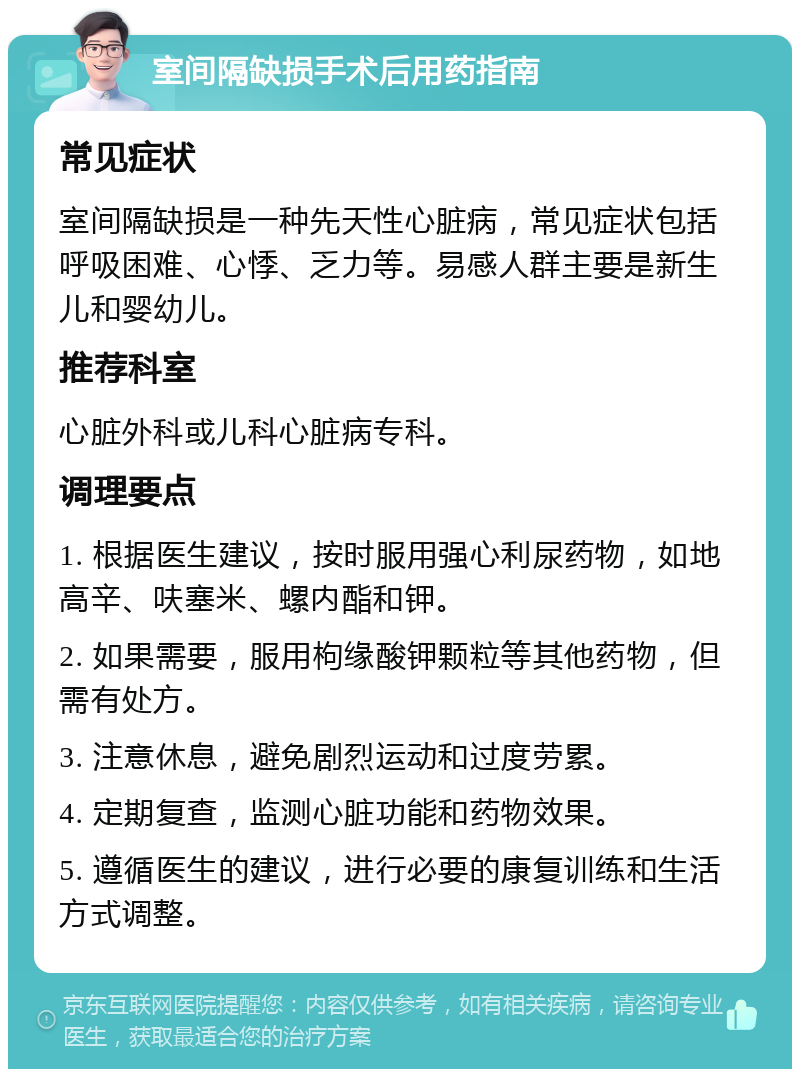 室间隔缺损手术后用药指南 常见症状 室间隔缺损是一种先天性心脏病，常见症状包括呼吸困难、心悸、乏力等。易感人群主要是新生儿和婴幼儿。 推荐科室 心脏外科或儿科心脏病专科。 调理要点 1. 根据医生建议，按时服用强心利尿药物，如地高辛、呋塞米、螺内酯和钾。 2. 如果需要，服用枸缘酸钾颗粒等其他药物，但需有处方。 3. 注意休息，避免剧烈运动和过度劳累。 4. 定期复查，监测心脏功能和药物效果。 5. 遵循医生的建议，进行必要的康复训练和生活方式调整。