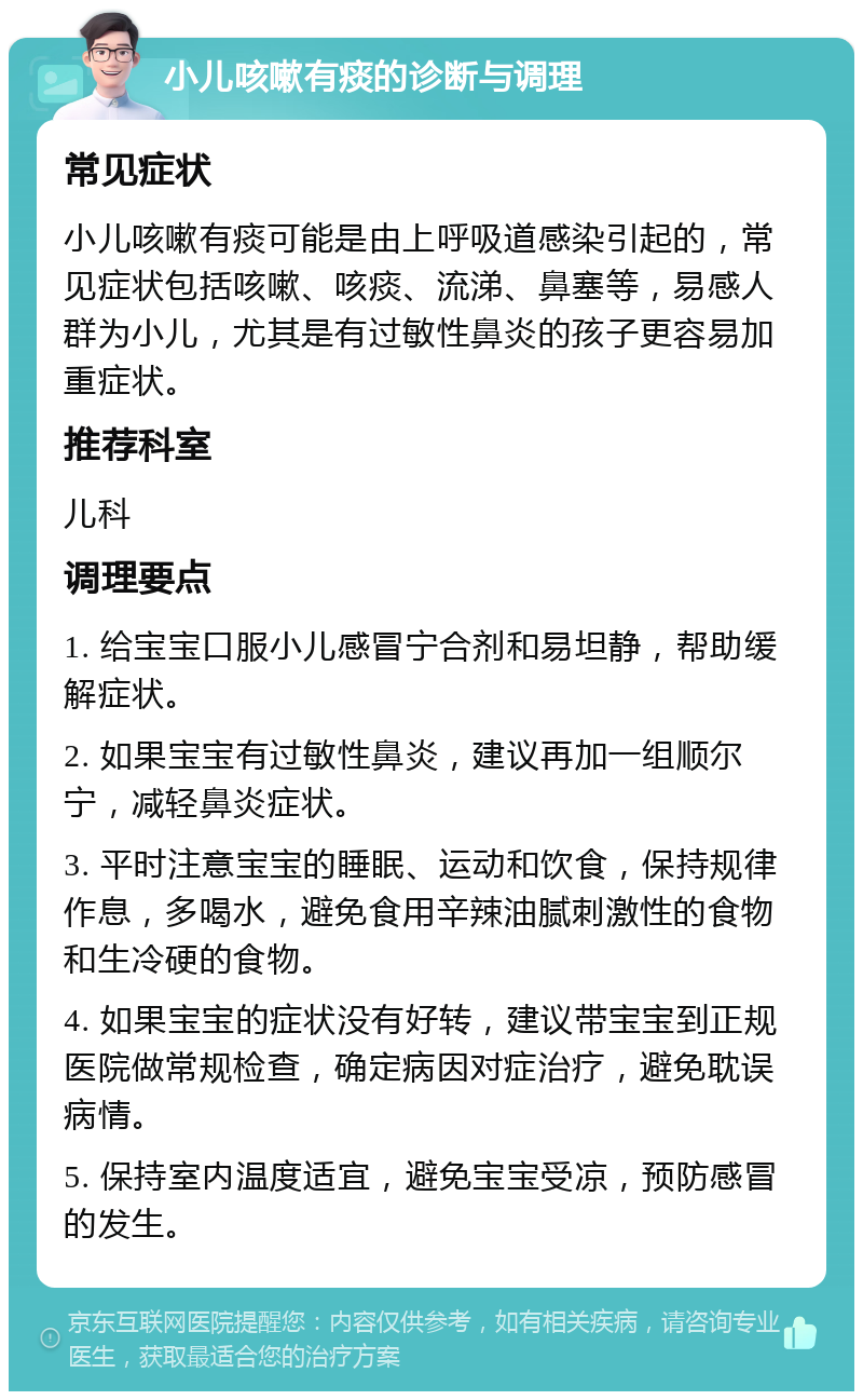 小儿咳嗽有痰的诊断与调理 常见症状 小儿咳嗽有痰可能是由上呼吸道感染引起的，常见症状包括咳嗽、咳痰、流涕、鼻塞等，易感人群为小儿，尤其是有过敏性鼻炎的孩子更容易加重症状。 推荐科室 儿科 调理要点 1. 给宝宝口服小儿感冒宁合剂和易坦静，帮助缓解症状。 2. 如果宝宝有过敏性鼻炎，建议再加一组顺尔宁，减轻鼻炎症状。 3. 平时注意宝宝的睡眠、运动和饮食，保持规律作息，多喝水，避免食用辛辣油腻刺激性的食物和生冷硬的食物。 4. 如果宝宝的症状没有好转，建议带宝宝到正规医院做常规检查，确定病因对症治疗，避免耽误病情。 5. 保持室内温度适宜，避免宝宝受凉，预防感冒的发生。