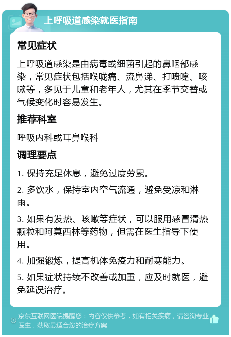 上呼吸道感染就医指南 常见症状 上呼吸道感染是由病毒或细菌引起的鼻咽部感染，常见症状包括喉咙痛、流鼻涕、打喷嚏、咳嗽等，多见于儿童和老年人，尤其在季节交替或气候变化时容易发生。 推荐科室 呼吸内科或耳鼻喉科 调理要点 1. 保持充足休息，避免过度劳累。 2. 多饮水，保持室内空气流通，避免受凉和淋雨。 3. 如果有发热、咳嗽等症状，可以服用感冒清热颗粒和阿莫西林等药物，但需在医生指导下使用。 4. 加强锻炼，提高机体免疫力和耐寒能力。 5. 如果症状持续不改善或加重，应及时就医，避免延误治疗。