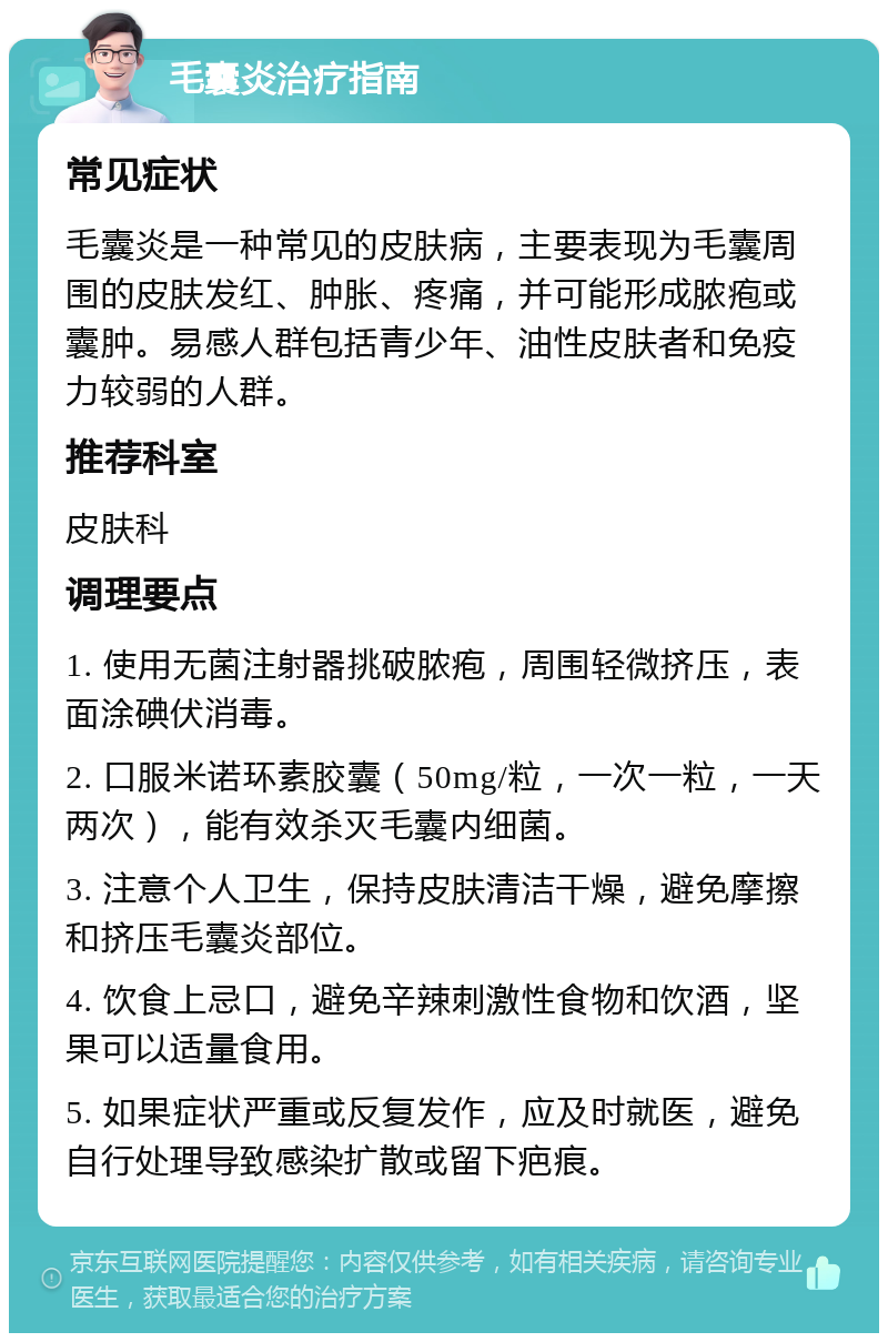 毛囊炎治疗指南 常见症状 毛囊炎是一种常见的皮肤病，主要表现为毛囊周围的皮肤发红、肿胀、疼痛，并可能形成脓疱或囊肿。易感人群包括青少年、油性皮肤者和免疫力较弱的人群。 推荐科室 皮肤科 调理要点 1. 使用无菌注射器挑破脓疱，周围轻微挤压，表面涂碘伏消毒。 2. 口服米诺环素胶囊（50mg/粒，一次一粒，一天两次），能有效杀灭毛囊内细菌。 3. 注意个人卫生，保持皮肤清洁干燥，避免摩擦和挤压毛囊炎部位。 4. 饮食上忌口，避免辛辣刺激性食物和饮酒，坚果可以适量食用。 5. 如果症状严重或反复发作，应及时就医，避免自行处理导致感染扩散或留下疤痕。