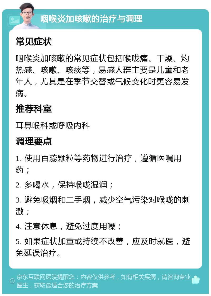 咽喉炎加咳嗽的治疗与调理 常见症状 咽喉炎加咳嗽的常见症状包括喉咙痛、干燥、灼热感、咳嗽、咳痰等，易感人群主要是儿童和老年人，尤其是在季节交替或气候变化时更容易发病。 推荐科室 耳鼻喉科或呼吸内科 调理要点 1. 使用百蕊颗粒等药物进行治疗，遵循医嘱用药； 2. 多喝水，保持喉咙湿润； 3. 避免吸烟和二手烟，减少空气污染对喉咙的刺激； 4. 注意休息，避免过度用嗓； 5. 如果症状加重或持续不改善，应及时就医，避免延误治疗。