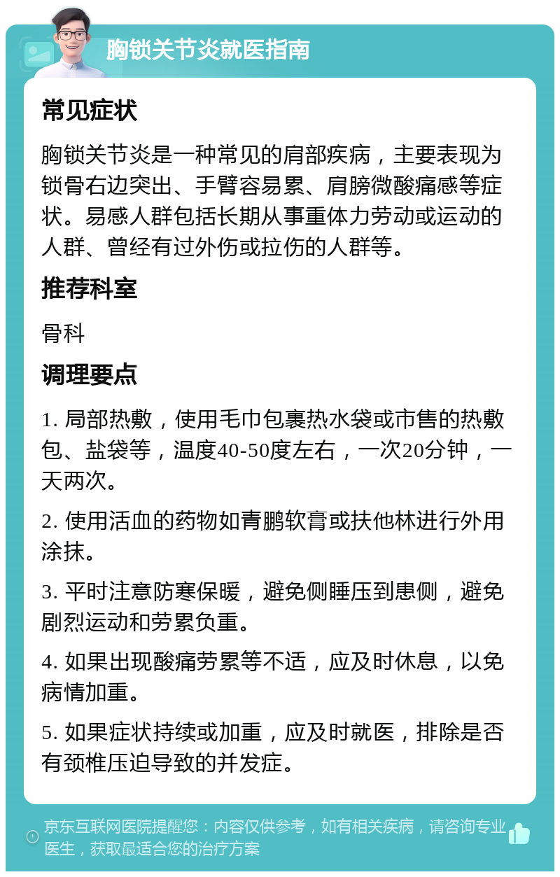 胸锁关节炎就医指南 常见症状 胸锁关节炎是一种常见的肩部疾病，主要表现为锁骨右边突出、手臂容易累、肩膀微酸痛感等症状。易感人群包括长期从事重体力劳动或运动的人群、曾经有过外伤或拉伤的人群等。 推荐科室 骨科 调理要点 1. 局部热敷，使用毛巾包裹热水袋或市售的热敷包、盐袋等，温度40-50度左右，一次20分钟，一天两次。 2. 使用活血的药物如青鹏软膏或扶他林进行外用涂抹。 3. 平时注意防寒保暖，避免侧睡压到患侧，避免剧烈运动和劳累负重。 4. 如果出现酸痛劳累等不适，应及时休息，以免病情加重。 5. 如果症状持续或加重，应及时就医，排除是否有颈椎压迫导致的并发症。