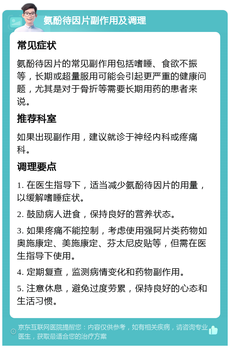 氨酚待因片副作用及调理 常见症状 氨酚待因片的常见副作用包括嗜睡、食欲不振等，长期或超量服用可能会引起更严重的健康问题，尤其是对于骨折等需要长期用药的患者来说。 推荐科室 如果出现副作用，建议就诊于神经内科或疼痛科。 调理要点 1. 在医生指导下，适当减少氨酚待因片的用量，以缓解嗜睡症状。 2. 鼓励病人进食，保持良好的营养状态。 3. 如果疼痛不能控制，考虑使用强阿片类药物如奥施康定、美施康定、芬太尼皮贴等，但需在医生指导下使用。 4. 定期复查，监测病情变化和药物副作用。 5. 注意休息，避免过度劳累，保持良好的心态和生活习惯。