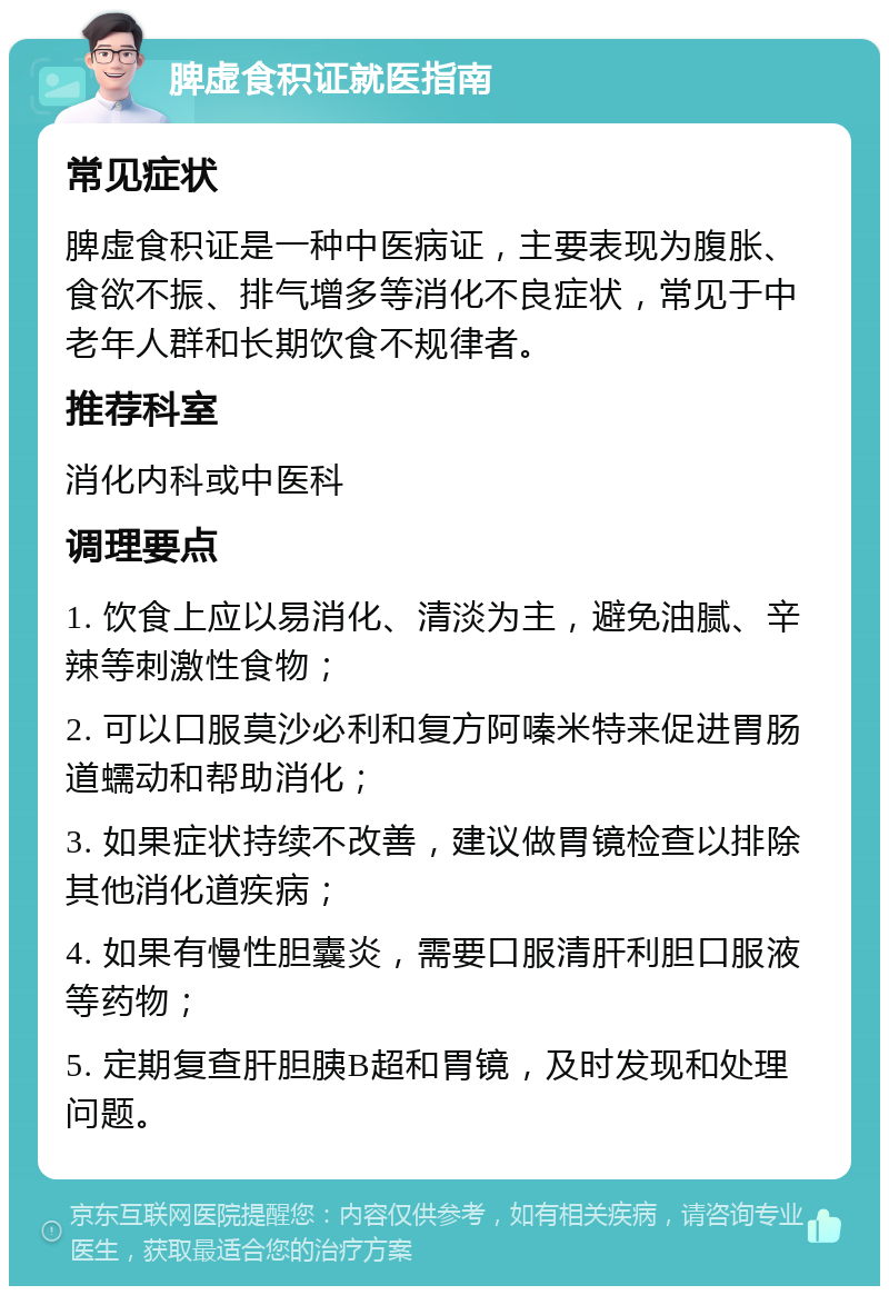 脾虚食积证就医指南 常见症状 脾虚食积证是一种中医病证，主要表现为腹胀、食欲不振、排气增多等消化不良症状，常见于中老年人群和长期饮食不规律者。 推荐科室 消化内科或中医科 调理要点 1. 饮食上应以易消化、清淡为主，避免油腻、辛辣等刺激性食物； 2. 可以口服莫沙必利和复方阿嗪米特来促进胃肠道蠕动和帮助消化； 3. 如果症状持续不改善，建议做胃镜检查以排除其他消化道疾病； 4. 如果有慢性胆囊炎，需要口服清肝利胆口服液等药物； 5. 定期复查肝胆胰B超和胃镜，及时发现和处理问题。