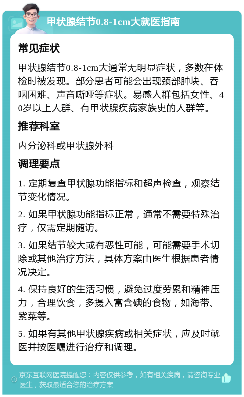 甲状腺结节0.8-1cm大就医指南 常见症状 甲状腺结节0.8-1cm大通常无明显症状，多数在体检时被发现。部分患者可能会出现颈部肿块、吞咽困难、声音嘶哑等症状。易感人群包括女性、40岁以上人群、有甲状腺疾病家族史的人群等。 推荐科室 内分泌科或甲状腺外科 调理要点 1. 定期复查甲状腺功能指标和超声检查，观察结节变化情况。 2. 如果甲状腺功能指标正常，通常不需要特殊治疗，仅需定期随访。 3. 如果结节较大或有恶性可能，可能需要手术切除或其他治疗方法，具体方案由医生根据患者情况决定。 4. 保持良好的生活习惯，避免过度劳累和精神压力，合理饮食，多摄入富含碘的食物，如海带、紫菜等。 5. 如果有其他甲状腺疾病或相关症状，应及时就医并按医嘱进行治疗和调理。