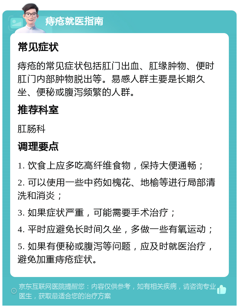 痔疮就医指南 常见症状 痔疮的常见症状包括肛门出血、肛缘肿物、便时肛门内部肿物脱出等。易感人群主要是长期久坐、便秘或腹泻频繁的人群。 推荐科室 肛肠科 调理要点 1. 饮食上应多吃高纤维食物，保持大便通畅； 2. 可以使用一些中药如槐花、地榆等进行局部清洗和消炎； 3. 如果症状严重，可能需要手术治疗； 4. 平时应避免长时间久坐，多做一些有氧运动； 5. 如果有便秘或腹泻等问题，应及时就医治疗，避免加重痔疮症状。