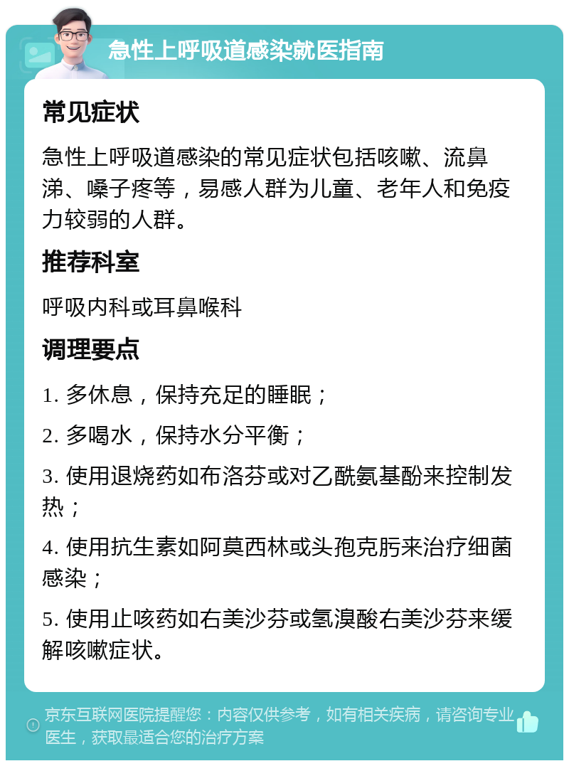 急性上呼吸道感染就医指南 常见症状 急性上呼吸道感染的常见症状包括咳嗽、流鼻涕、嗓子疼等，易感人群为儿童、老年人和免疫力较弱的人群。 推荐科室 呼吸内科或耳鼻喉科 调理要点 1. 多休息，保持充足的睡眠； 2. 多喝水，保持水分平衡； 3. 使用退烧药如布洛芬或对乙酰氨基酚来控制发热； 4. 使用抗生素如阿莫西林或头孢克肟来治疗细菌感染； 5. 使用止咳药如右美沙芬或氢溴酸右美沙芬来缓解咳嗽症状。