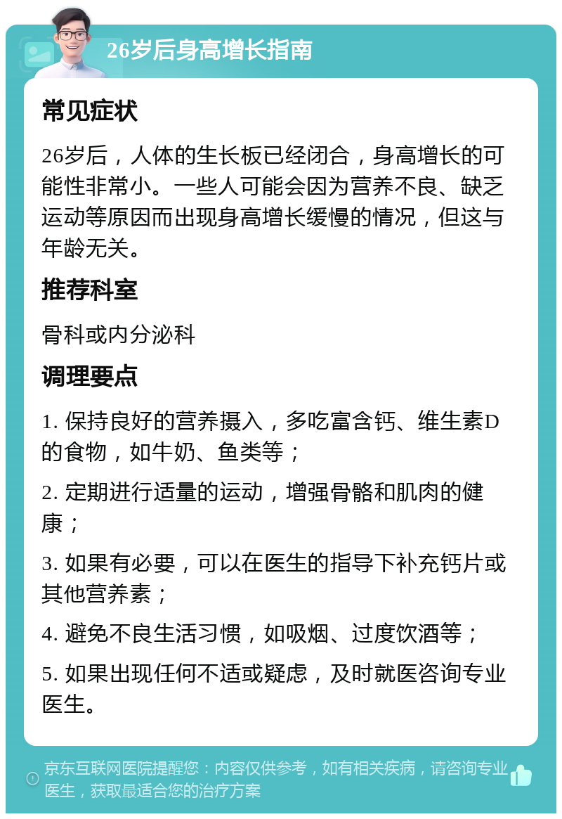 26岁后身高增长指南 常见症状 26岁后，人体的生长板已经闭合，身高增长的可能性非常小。一些人可能会因为营养不良、缺乏运动等原因而出现身高增长缓慢的情况，但这与年龄无关。 推荐科室 骨科或内分泌科 调理要点 1. 保持良好的营养摄入，多吃富含钙、维生素D的食物，如牛奶、鱼类等； 2. 定期进行适量的运动，增强骨骼和肌肉的健康； 3. 如果有必要，可以在医生的指导下补充钙片或其他营养素； 4. 避免不良生活习惯，如吸烟、过度饮酒等； 5. 如果出现任何不适或疑虑，及时就医咨询专业医生。