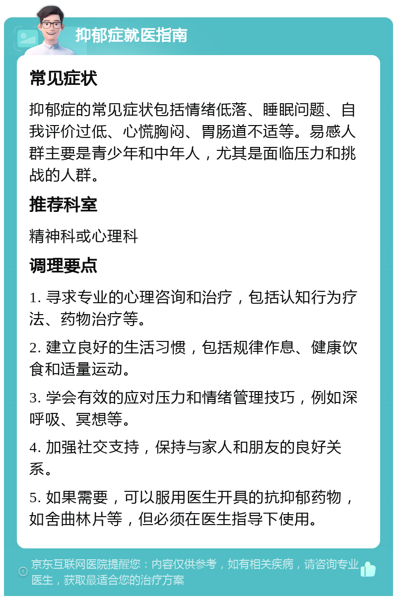 抑郁症就医指南 常见症状 抑郁症的常见症状包括情绪低落、睡眠问题、自我评价过低、心慌胸闷、胃肠道不适等。易感人群主要是青少年和中年人，尤其是面临压力和挑战的人群。 推荐科室 精神科或心理科 调理要点 1. 寻求专业的心理咨询和治疗，包括认知行为疗法、药物治疗等。 2. 建立良好的生活习惯，包括规律作息、健康饮食和适量运动。 3. 学会有效的应对压力和情绪管理技巧，例如深呼吸、冥想等。 4. 加强社交支持，保持与家人和朋友的良好关系。 5. 如果需要，可以服用医生开具的抗抑郁药物，如舍曲林片等，但必须在医生指导下使用。