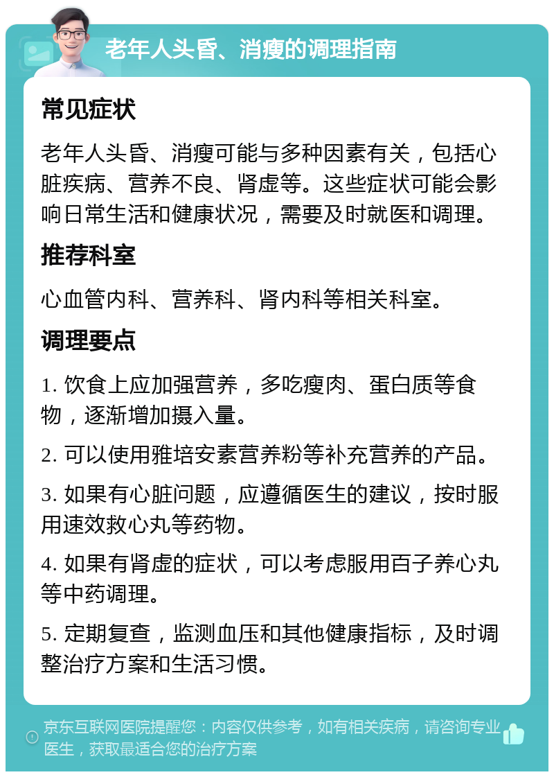 老年人头昏、消瘦的调理指南 常见症状 老年人头昏、消瘦可能与多种因素有关，包括心脏疾病、营养不良、肾虚等。这些症状可能会影响日常生活和健康状况，需要及时就医和调理。 推荐科室 心血管内科、营养科、肾内科等相关科室。 调理要点 1. 饮食上应加强营养，多吃瘦肉、蛋白质等食物，逐渐增加摄入量。 2. 可以使用雅培安素营养粉等补充营养的产品。 3. 如果有心脏问题，应遵循医生的建议，按时服用速效救心丸等药物。 4. 如果有肾虚的症状，可以考虑服用百子养心丸等中药调理。 5. 定期复查，监测血压和其他健康指标，及时调整治疗方案和生活习惯。