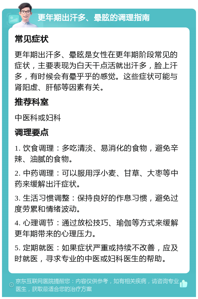 更年期出汗多、晕眩的调理指南 常见症状 更年期出汗多、晕眩是女性在更年期阶段常见的症状，主要表现为白天干点活就出汗多，脸上汗多，有时候会有晕乎乎的感觉。这些症状可能与肾阳虚、肝郁等因素有关。 推荐科室 中医科或妇科 调理要点 1. 饮食调理：多吃清淡、易消化的食物，避免辛辣、油腻的食物。 2. 中药调理：可以服用浮小麦、甘草、大枣等中药来缓解出汗症状。 3. 生活习惯调整：保持良好的作息习惯，避免过度劳累和情绪波动。 4. 心理调节：通过放松技巧、瑜伽等方式来缓解更年期带来的心理压力。 5. 定期就医：如果症状严重或持续不改善，应及时就医，寻求专业的中医或妇科医生的帮助。