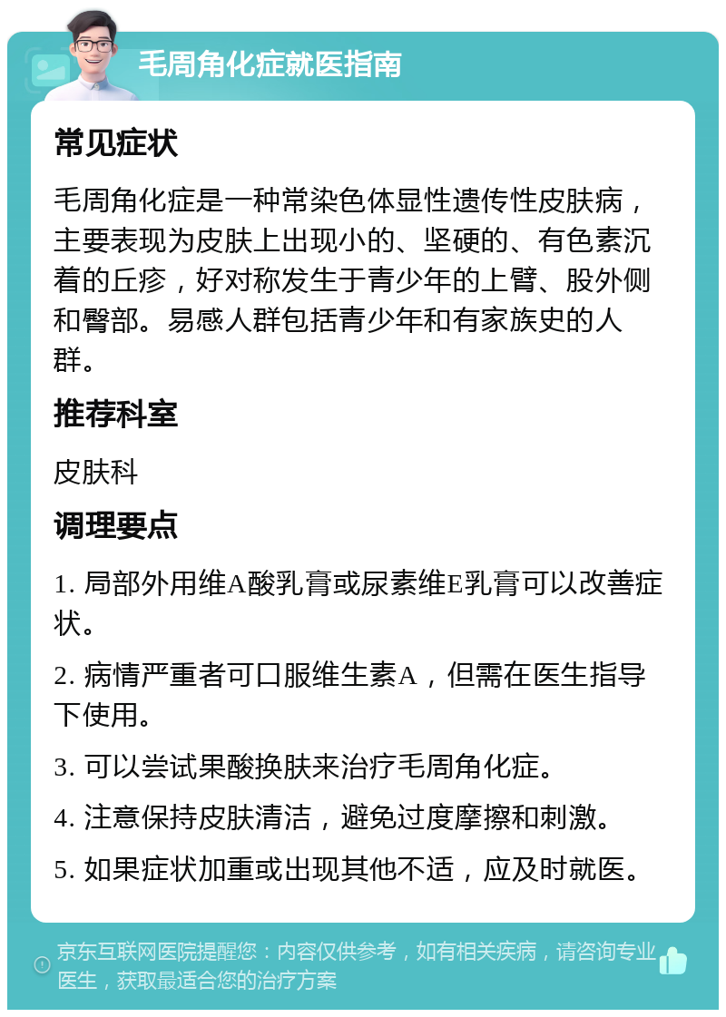 毛周角化症就医指南 常见症状 毛周角化症是一种常染色体显性遗传性皮肤病，主要表现为皮肤上出现小的、坚硬的、有色素沉着的丘疹，好对称发生于青少年的上臂、股外侧和臀部。易感人群包括青少年和有家族史的人群。 推荐科室 皮肤科 调理要点 1. 局部外用维A酸乳膏或尿素维E乳膏可以改善症状。 2. 病情严重者可口服维生素A，但需在医生指导下使用。 3. 可以尝试果酸换肤来治疗毛周角化症。 4. 注意保持皮肤清洁，避免过度摩擦和刺激。 5. 如果症状加重或出现其他不适，应及时就医。