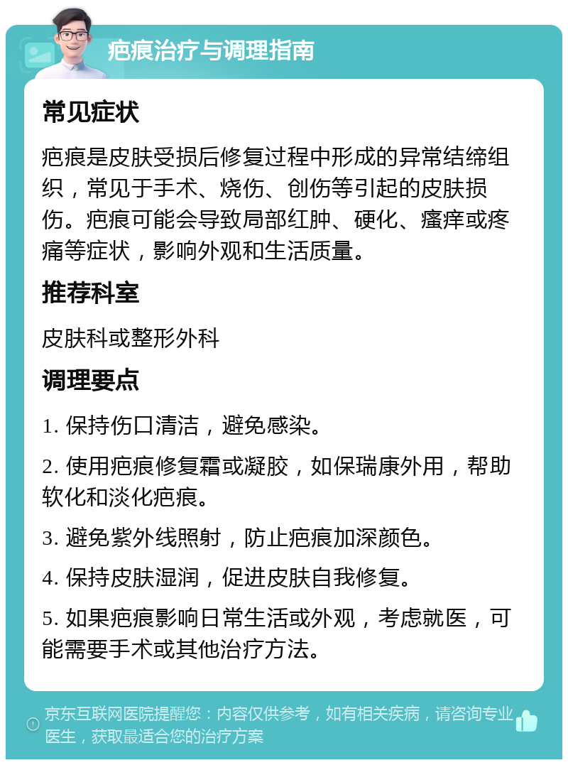 疤痕治疗与调理指南 常见症状 疤痕是皮肤受损后修复过程中形成的异常结缔组织，常见于手术、烧伤、创伤等引起的皮肤损伤。疤痕可能会导致局部红肿、硬化、瘙痒或疼痛等症状，影响外观和生活质量。 推荐科室 皮肤科或整形外科 调理要点 1. 保持伤口清洁，避免感染。 2. 使用疤痕修复霜或凝胶，如保瑞康外用，帮助软化和淡化疤痕。 3. 避免紫外线照射，防止疤痕加深颜色。 4. 保持皮肤湿润，促进皮肤自我修复。 5. 如果疤痕影响日常生活或外观，考虑就医，可能需要手术或其他治疗方法。