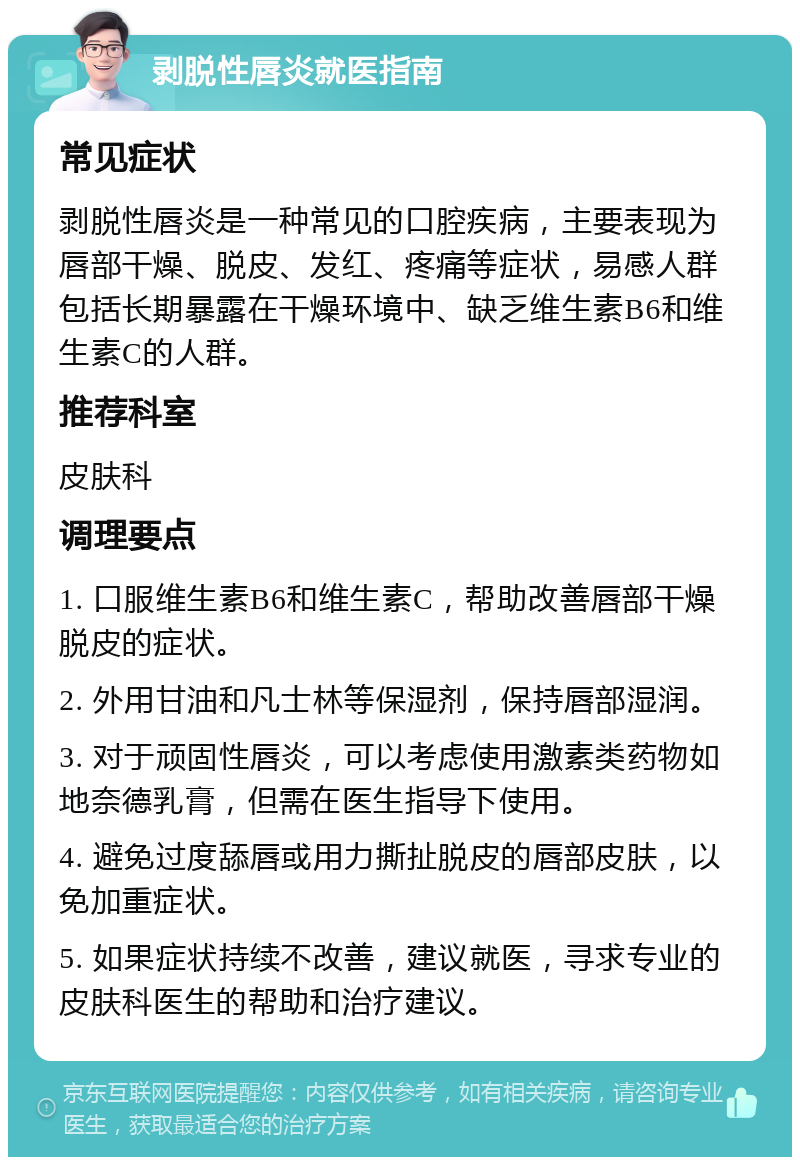 剥脱性唇炎就医指南 常见症状 剥脱性唇炎是一种常见的口腔疾病，主要表现为唇部干燥、脱皮、发红、疼痛等症状，易感人群包括长期暴露在干燥环境中、缺乏维生素B6和维生素C的人群。 推荐科室 皮肤科 调理要点 1. 口服维生素B6和维生素C，帮助改善唇部干燥脱皮的症状。 2. 外用甘油和凡士林等保湿剂，保持唇部湿润。 3. 对于顽固性唇炎，可以考虑使用激素类药物如地奈德乳膏，但需在医生指导下使用。 4. 避免过度舔唇或用力撕扯脱皮的唇部皮肤，以免加重症状。 5. 如果症状持续不改善，建议就医，寻求专业的皮肤科医生的帮助和治疗建议。