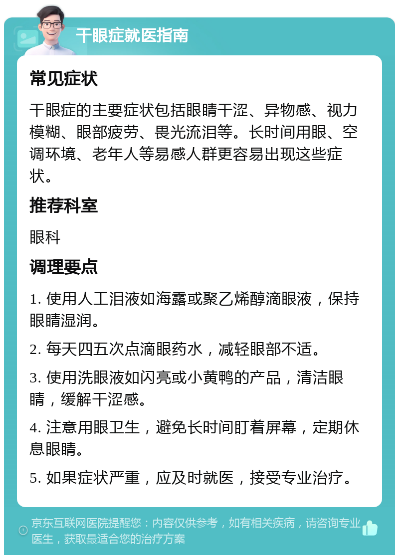 干眼症就医指南 常见症状 干眼症的主要症状包括眼睛干涩、异物感、视力模糊、眼部疲劳、畏光流泪等。长时间用眼、空调环境、老年人等易感人群更容易出现这些症状。 推荐科室 眼科 调理要点 1. 使用人工泪液如海露或聚乙烯醇滴眼液，保持眼睛湿润。 2. 每天四五次点滴眼药水，减轻眼部不适。 3. 使用洗眼液如闪亮或小黄鸭的产品，清洁眼睛，缓解干涩感。 4. 注意用眼卫生，避免长时间盯着屏幕，定期休息眼睛。 5. 如果症状严重，应及时就医，接受专业治疗。