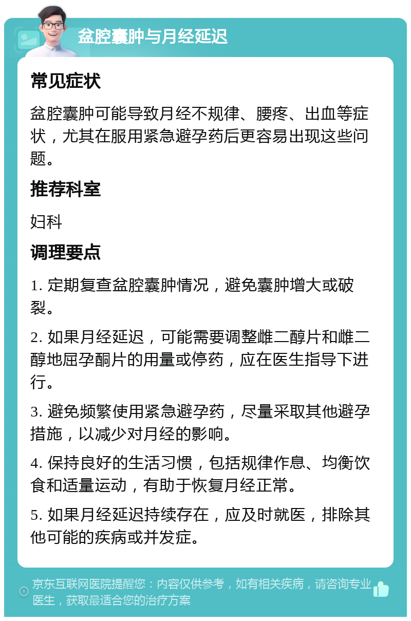 盆腔囊肿与月经延迟 常见症状 盆腔囊肿可能导致月经不规律、腰疼、出血等症状，尤其在服用紧急避孕药后更容易出现这些问题。 推荐科室 妇科 调理要点 1. 定期复查盆腔囊肿情况，避免囊肿增大或破裂。 2. 如果月经延迟，可能需要调整雌二醇片和雌二醇地屈孕酮片的用量或停药，应在医生指导下进行。 3. 避免频繁使用紧急避孕药，尽量采取其他避孕措施，以减少对月经的影响。 4. 保持良好的生活习惯，包括规律作息、均衡饮食和适量运动，有助于恢复月经正常。 5. 如果月经延迟持续存在，应及时就医，排除其他可能的疾病或并发症。