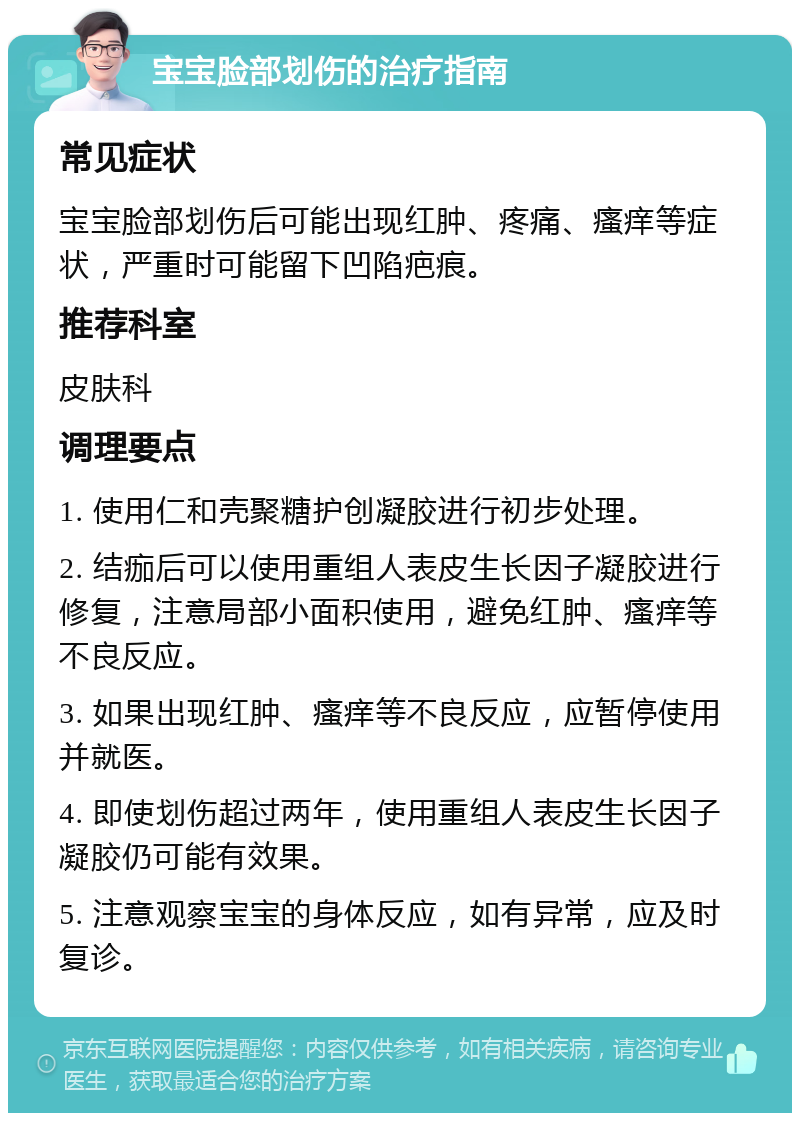 宝宝脸部划伤的治疗指南 常见症状 宝宝脸部划伤后可能出现红肿、疼痛、瘙痒等症状，严重时可能留下凹陷疤痕。 推荐科室 皮肤科 调理要点 1. 使用仁和壳聚糖护创凝胶进行初步处理。 2. 结痂后可以使用重组人表皮生长因子凝胶进行修复，注意局部小面积使用，避免红肿、瘙痒等不良反应。 3. 如果出现红肿、瘙痒等不良反应，应暂停使用并就医。 4. 即使划伤超过两年，使用重组人表皮生长因子凝胶仍可能有效果。 5. 注意观察宝宝的身体反应，如有异常，应及时复诊。